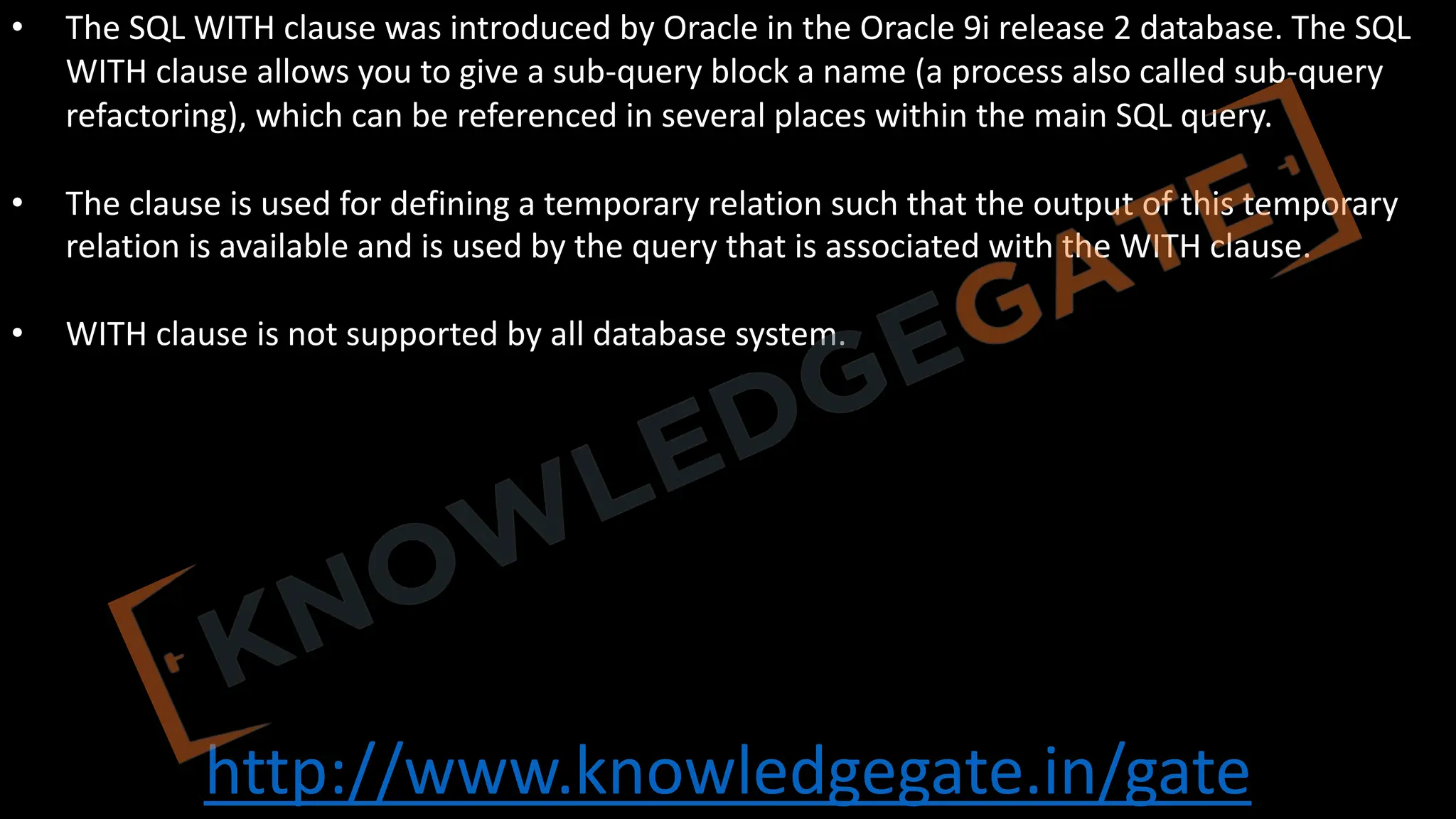 http://www.knowledgegate.in/gate
• The SQL WITH clause was introduced by Oracle in the Oracle 9i release 2 database. The SQL
WITH clause allows you to give a sub-query block a name (a process also called sub-query
refactoring), which can be referenced in several places within the main SQL query.
• The clause is used for defining a temporary relation such that the output of this temporary
relation is available and is used by the query that is associated with the WITH clause.
• WITH clause is not supported by all database system.
 