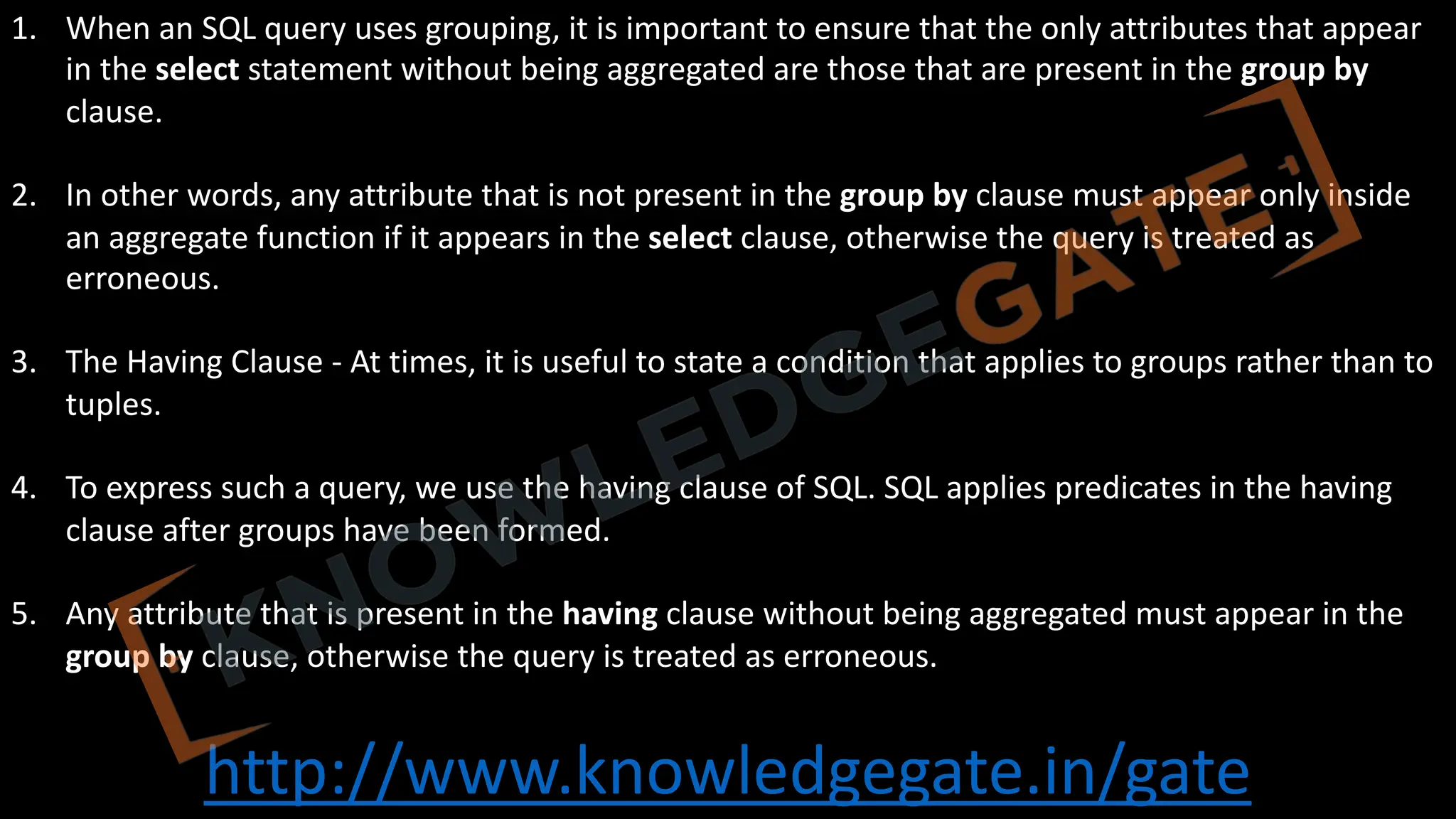 http://www.knowledgegate.in/gate
1. When an SQL query uses grouping, it is important to ensure that the only attributes that appear
in the select statement without being aggregated are those that are present in the group by
clause.
2. In other words, any attribute that is not present in the group by clause must appear only inside
an aggregate function if it appears in the select clause, otherwise the query is treated as
erroneous.
3. The Having Clause - At times, it is useful to state a condition that applies to groups rather than to
tuples.
4. To express such a query, we use the having clause of SQL. SQL applies predicates in the having
clause after groups have been formed.
5. Any attribute that is present in the having clause without being aggregated must appear in the
group by clause, otherwise the query is treated as erroneous.
 