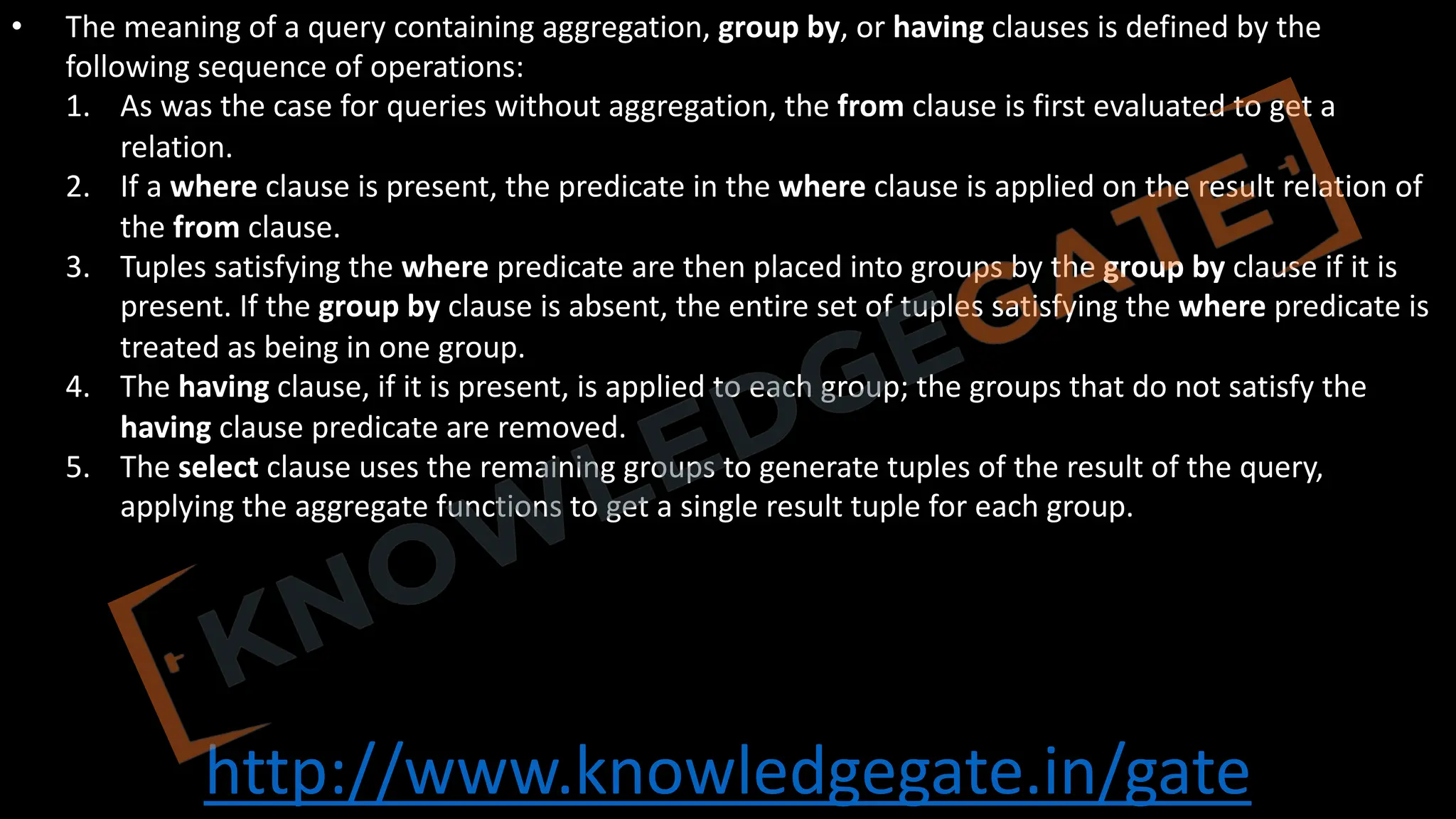 http://www.knowledgegate.in/gate
• The meaning of a query containing aggregation, group by, or having clauses is defined by the
following sequence of operations:
1. As was the case for queries without aggregation, the from clause is first evaluated to get a
relation.
2. If a where clause is present, the predicate in the where clause is applied on the result relation of
the from clause.
3. Tuples satisfying the where predicate are then placed into groups by the group by clause if it is
present. If the group by clause is absent, the entire set of tuples satisfying the where predicate is
treated as being in one group.
4. The having clause, if it is present, is applied to each group; the groups that do not satisfy the
having clause predicate are removed.
5. The select clause uses the remaining groups to generate tuples of the result of the query,
applying the aggregate functions to get a single result tuple for each group.
 