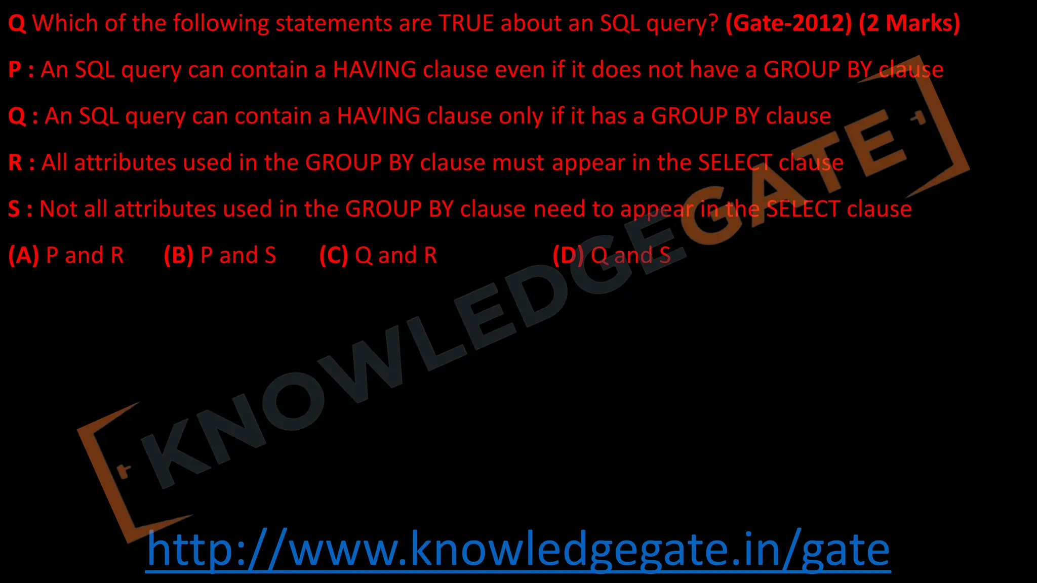 http://www.knowledgegate.in/gate
Q Which of the following statements are TRUE about an SQL query? (Gate-2012) (2 Marks)
P : An SQL query can contain a HAVING clause even if it does not have a GROUP BY clause
Q : An SQL query can contain a HAVING clause only if it has a GROUP BY clause
R : All attributes used in the GROUP BY clause must appear in the SELECT clause
S : Not all attributes used in the GROUP BY clause need to appear in the SELECT clause
(A) P and R (B) P and S (C) Q and R (D) Q and S
 