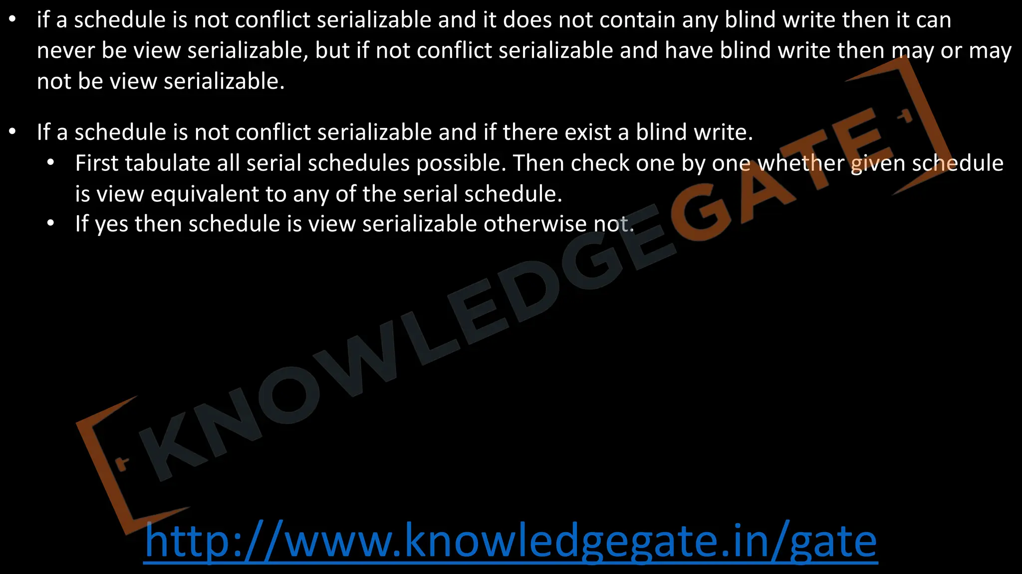 http://www.knowledgegate.in/gate
• if a schedule is not conflict serializable and it does not contain any blind write then it can
never be view serializable, but if not conflict serializable and have blind write then may or may
not be view serializable.
• If a schedule is not conflict serializable and if there exist a blind write.
• First tabulate all serial schedules possible. Then check one by one whether given schedule
is view equivalent to any of the serial schedule.
• If yes then schedule is view serializable otherwise not.
 