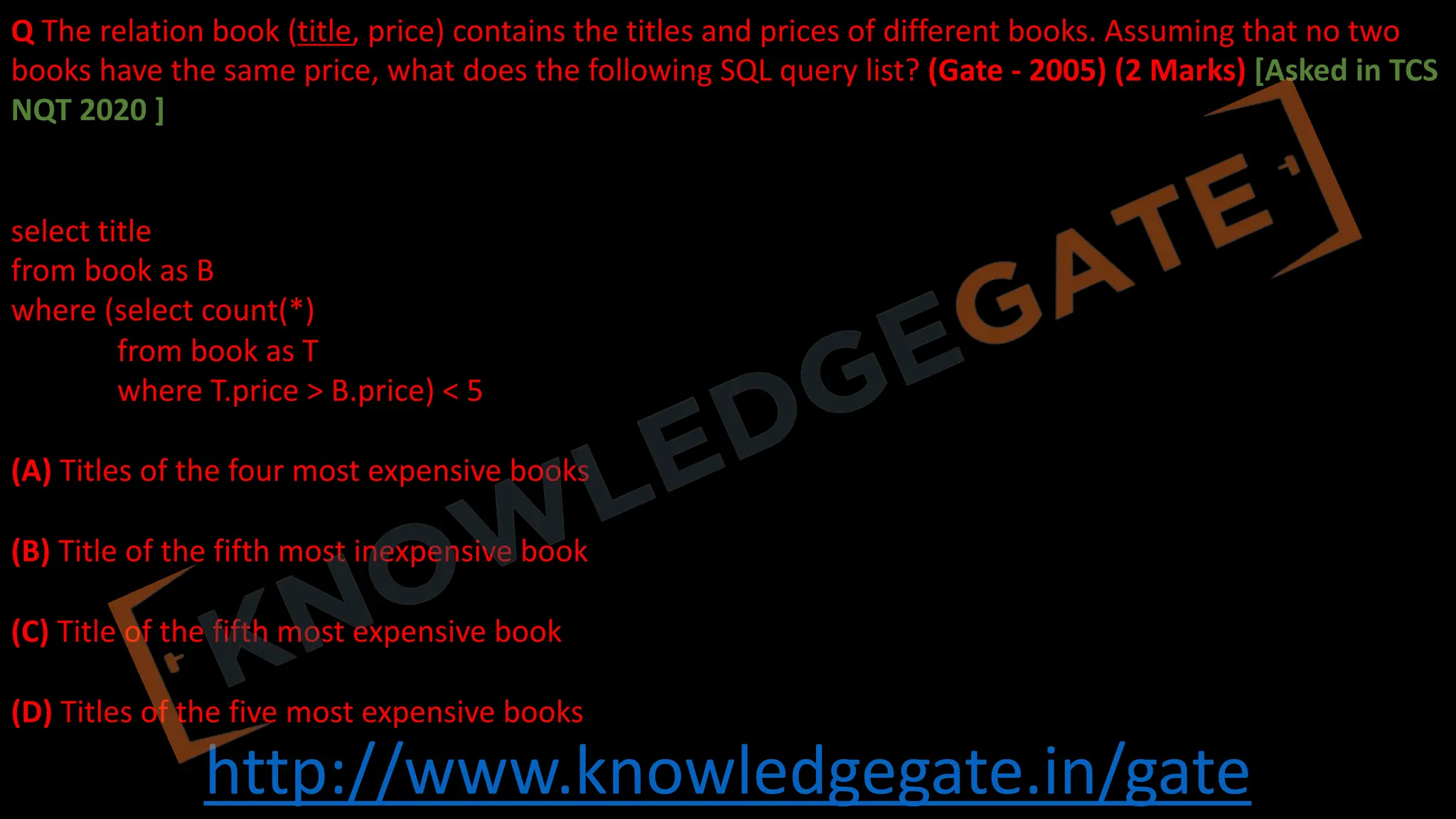 http://www.knowledgegate.in/gate
Q The relation book (title, price) contains the titles and prices of different books. Assuming that no two
books have the same price, what does the following SQL query list? (Gate - 2005) (2 Marks) [Asked in TCS
NQT 2020 ]
select title
from book as B
where (select count(*)
from book as T
where T.price > B.price) < 5
(A) Titles of the four most expensive books
(B) Title of the fifth most inexpensive book
(C) Title of the fifth most expensive book
(D) Titles of the five most expensive books
 
