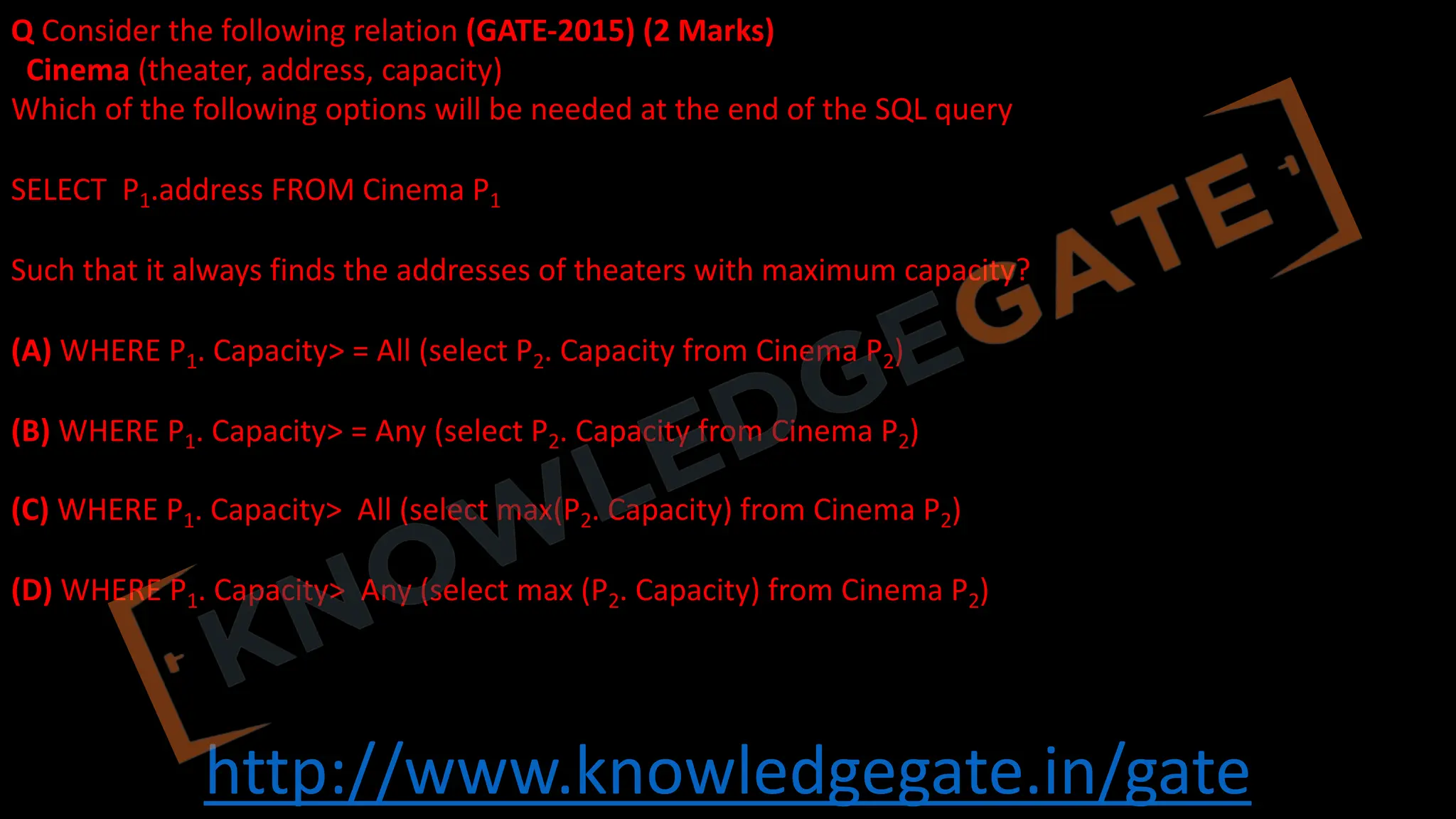http://www.knowledgegate.in/gate
Q Consider the following relation (GATE-2015) (2 Marks)
Cinema (theater, address, capacity)
Which of the following options will be needed at the end of the SQL query
SELECT P1.address FROM Cinema P1
Such that it always finds the addresses of theaters with maximum capacity?
(A) WHERE P1. Capacity> = All (select P2. Capacity from Cinema P2)
(B) WHERE P1. Capacity> = Any (select P2. Capacity from Cinema P2)
(C) WHERE P1. Capacity> All (select max(P2. Capacity) from Cinema P2)
(D) WHERE P1. Capacity> Any (select max (P2. Capacity) from Cinema P2)
 