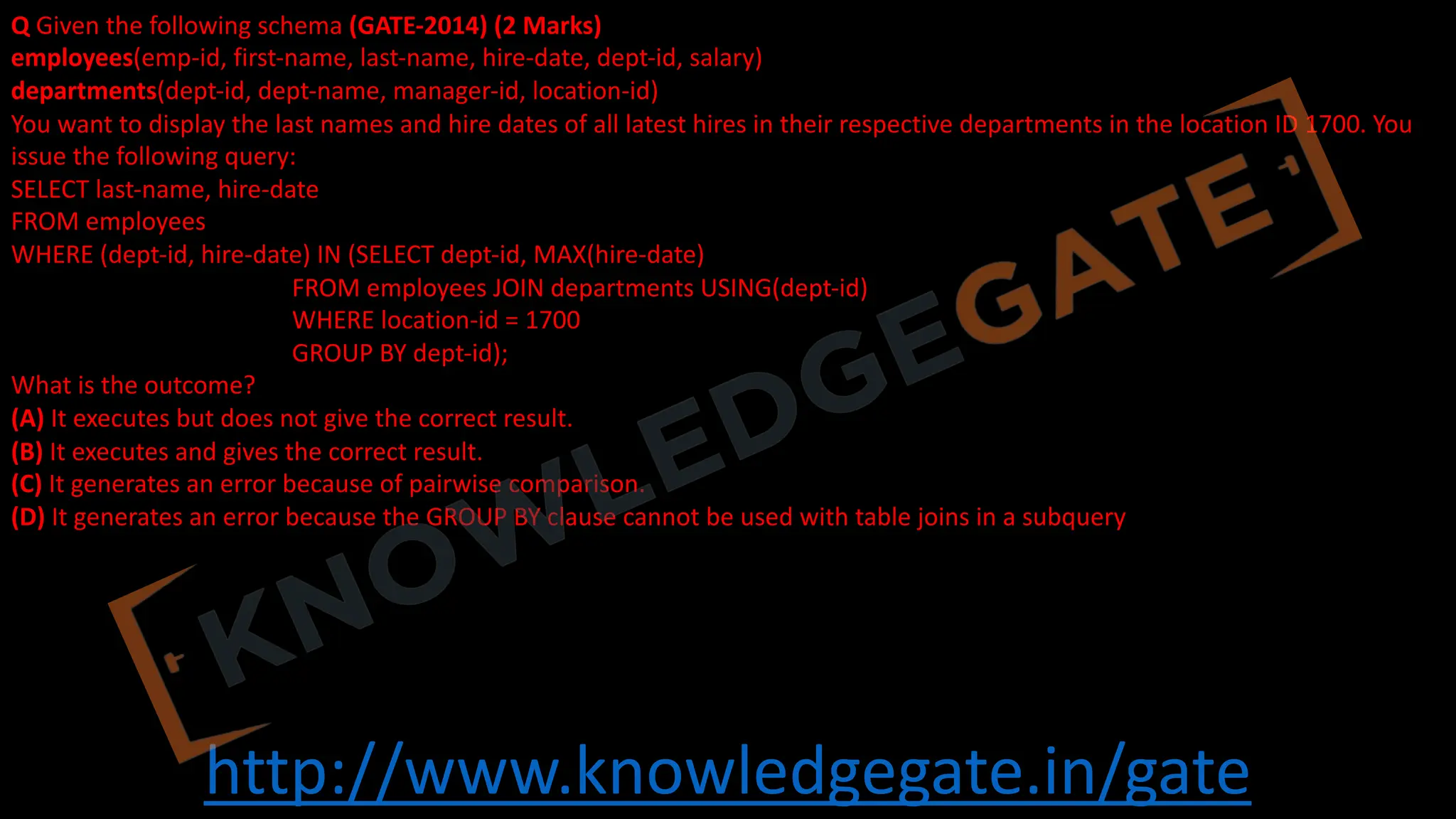 http://www.knowledgegate.in/gate
Q Given the following schema (GATE-2014) (2 Marks)
employees(emp-id, first-name, last-name, hire-date, dept-id, salary)
departments(dept-id, dept-name, manager-id, location-id)
You want to display the last names and hire dates of all latest hires in their respective departments in the location ID 1700. You
issue the following query:
SELECT last-name, hire-date
FROM employees
WHERE (dept-id, hire-date) IN (SELECT dept-id, MAX(hire-date)
FROM employees JOIN departments USING(dept-id)
WHERE location-id = 1700
GROUP BY dept-id);
What is the outcome?
(A) It executes but does not give the correct result.
(B) It executes and gives the correct result.
(C) It generates an error because of pairwise comparison.
(D) It generates an error because the GROUP BY clause cannot be used with table joins in a subquery
 