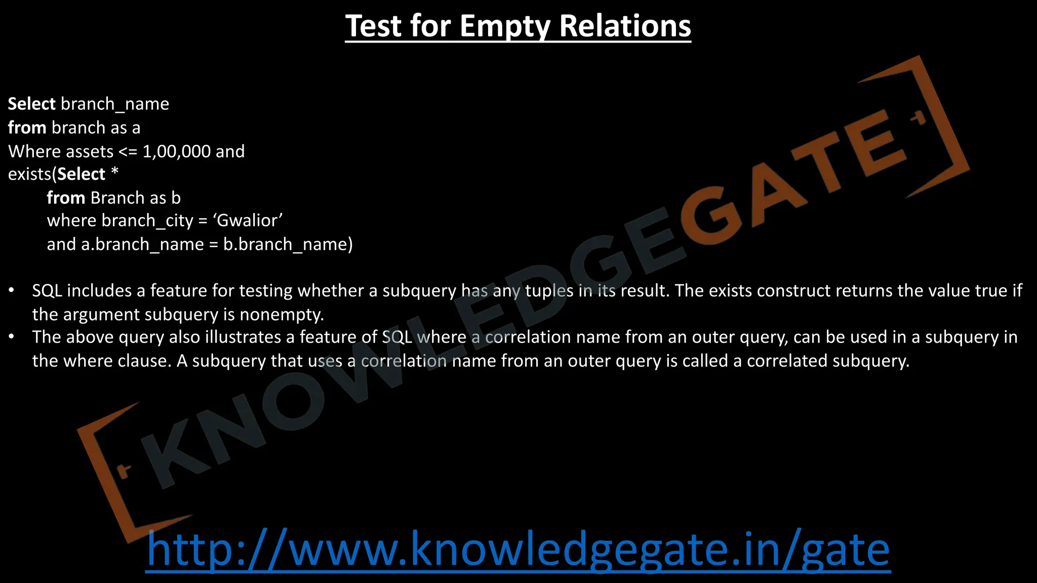 http://www.knowledgegate.in/gate
Test for Empty Relations
Select branch_name
from branch as a
Where assets <= 1,00,000 and
exists(Select *
from Branch as b
where branch_city = ‘Gwalior’
and a.branch_name = b.branch_name)
• SQL includes a feature for testing whether a subquery has any tuples in its result. The exists construct returns the value true if
the argument subquery is nonempty.
• The above query also illustrates a feature of SQL where a correlation name from an outer query, can be used in a subquery in
the where clause. A subquery that uses a correlation name from an outer query is called a correlated subquery.
 