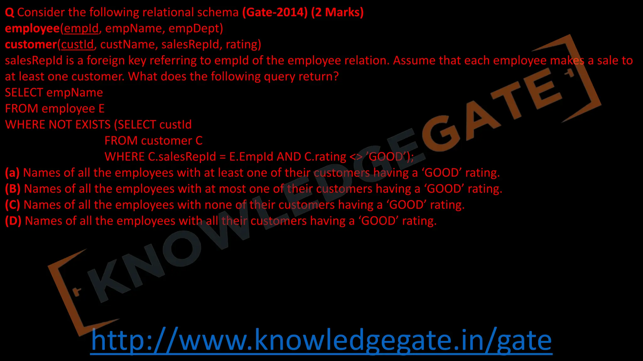 http://www.knowledgegate.in/gate
Q Consider the following relational schema (Gate-2014) (2 Marks)
employee(empId, empName, empDept)
customer(custId, custName, salesRepId, rating)
salesRepId is a foreign key referring to empId of the employee relation. Assume that each employee makes a sale to
at least one customer. What does the following query return?
SELECT empName
FROM employee E
WHERE NOT EXISTS (SELECT custId
FROM customer C
WHERE C.salesRepId = E.EmpId AND C.rating <> ’GOOD’);
(a) Names of all the employees with at least one of their customers having a ‘GOOD’ rating.
(B) Names of all the employees with at most one of their customers having a ‘GOOD’ rating.
(C) Names of all the employees with none of their customers having a ‘GOOD’ rating.
(D) Names of all the employees with all their customers having a ‘GOOD’ rating.
 