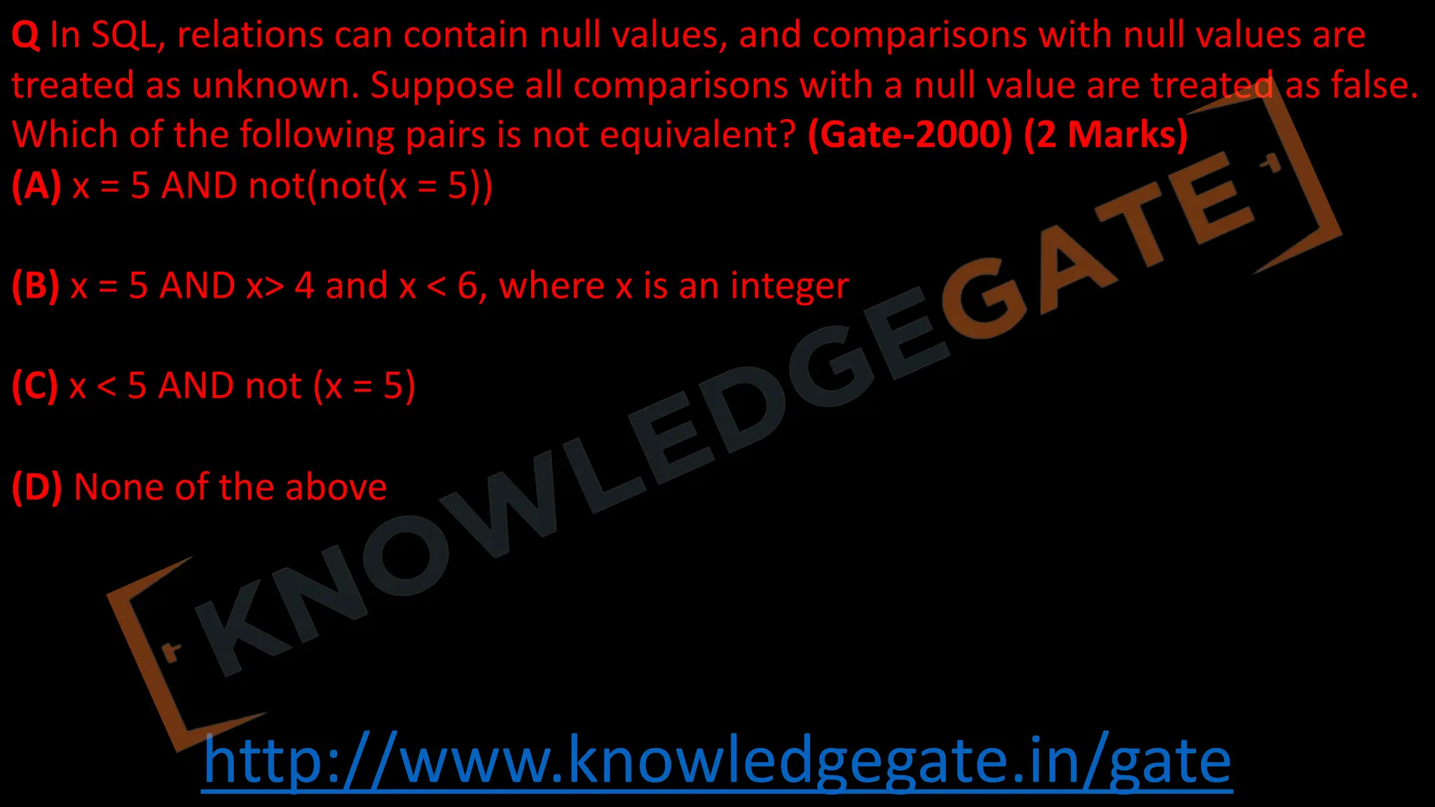 http://www.knowledgegate.in/gate
Q In SQL, relations can contain null values, and comparisons with null values are
treated as unknown. Suppose all comparisons with a null value are treated as false.
Which of the following pairs is not equivalent? (Gate-2000) (2 Marks)
(A) x = 5 AND not(not(x = 5))
(B) x = 5 AND x> 4 and x < 6, where x is an integer
(C) x < 5 AND not (x = 5)
(D) None of the above
 
