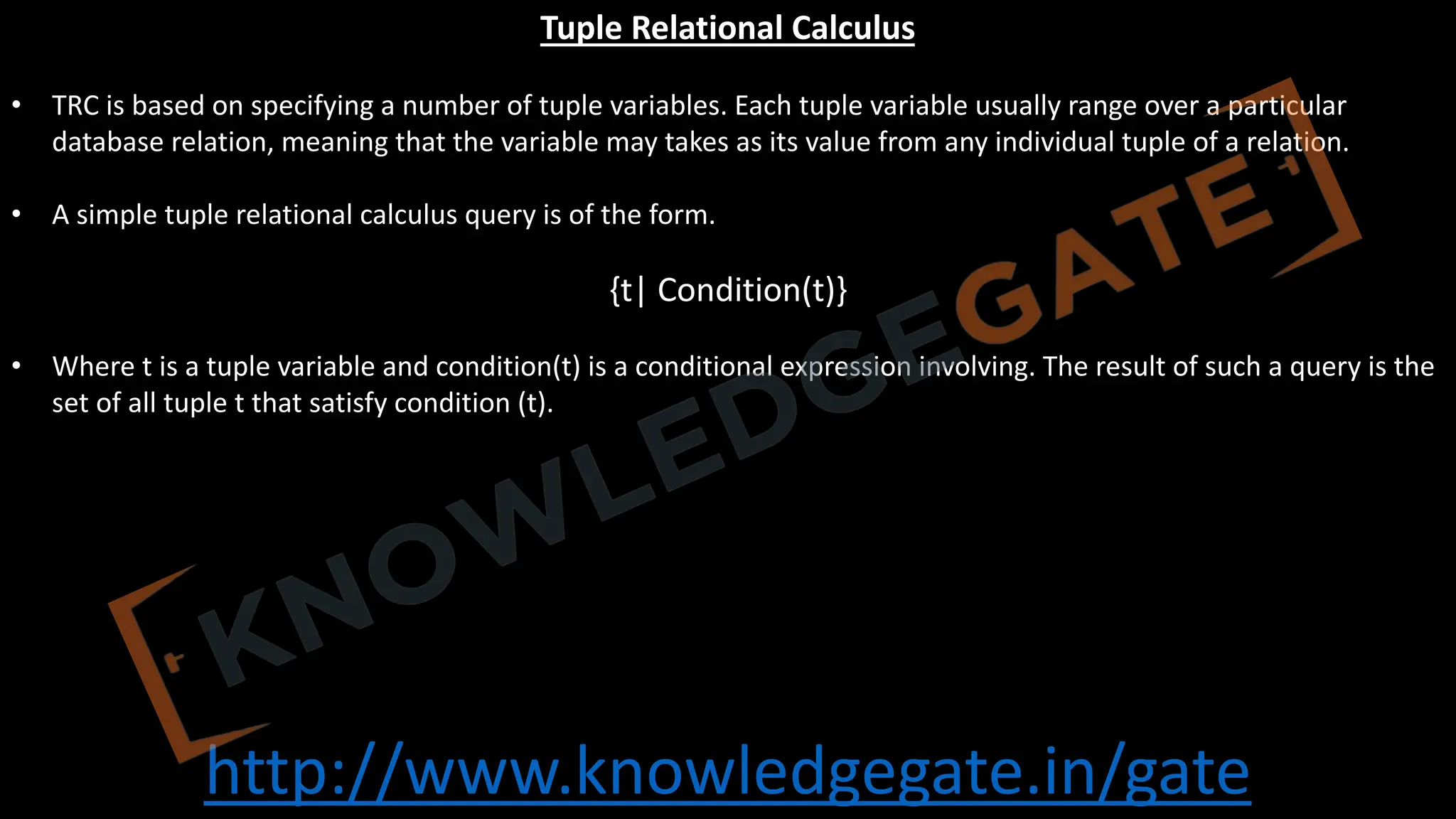 http://www.knowledgegate.in/gate
Tuple Relational Calculus
• TRC is based on specifying a number of tuple variables. Each tuple variable usually range over a particular
database relation, meaning that the variable may takes as its value from any individual tuple of a relation.
• A simple tuple relational calculus query is of the form.
{t| Condition(t)}
• Where t is a tuple variable and condition(t) is a conditional expression involving. The result of such a query is the
set of all tuple t that satisfy condition (t).
 