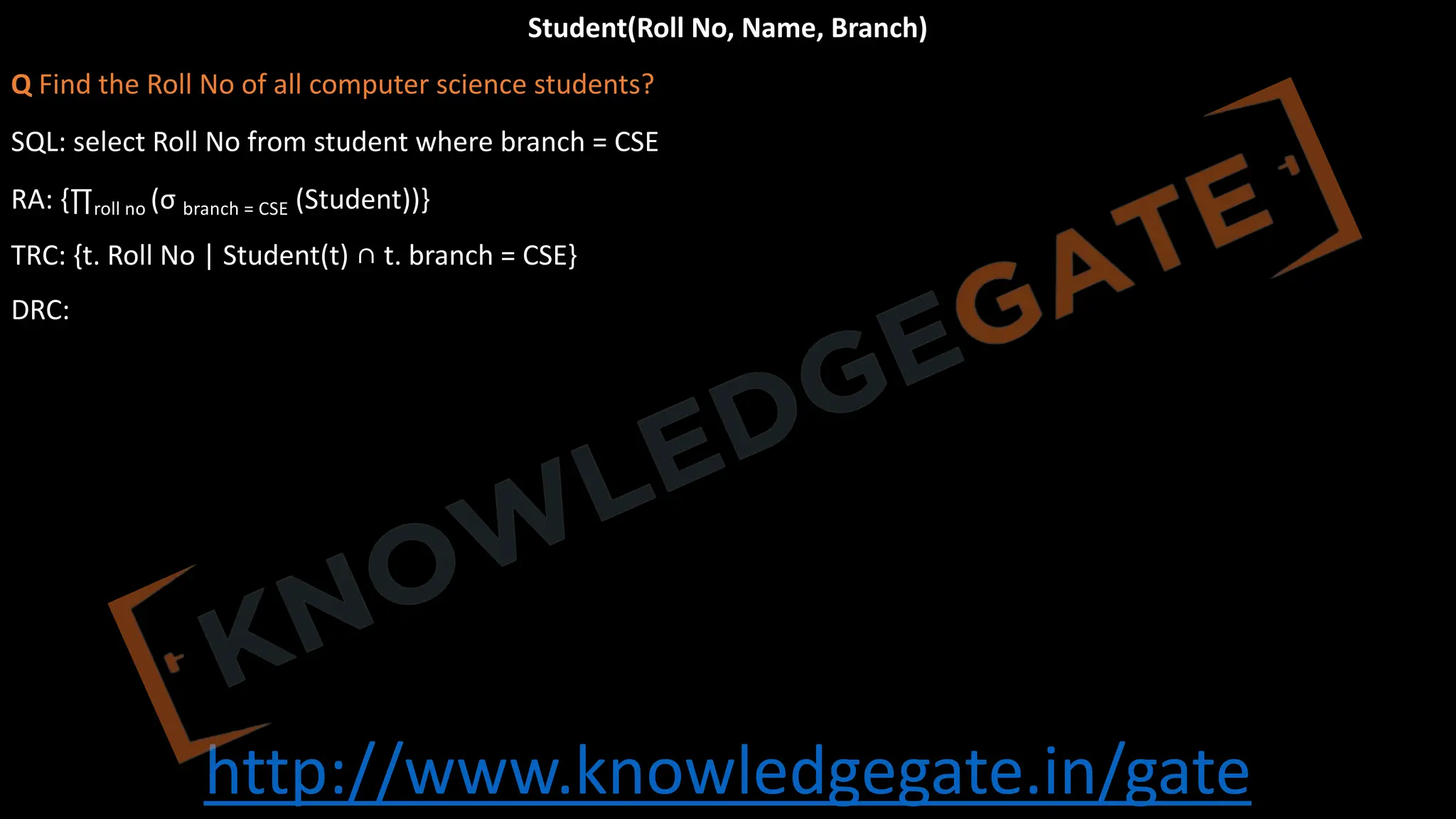 http://www.knowledgegate.in/gate
Student(Roll No, Name, Branch)
Q Find the Roll No of all computer science students?
SQL: select Roll No from student where branch = CSE
RA: {∏roll no (σ branch = CSE (Student))}
TRC: {t. Roll No | Student(t) ∩ t. branch = CSE}
DRC:
 
