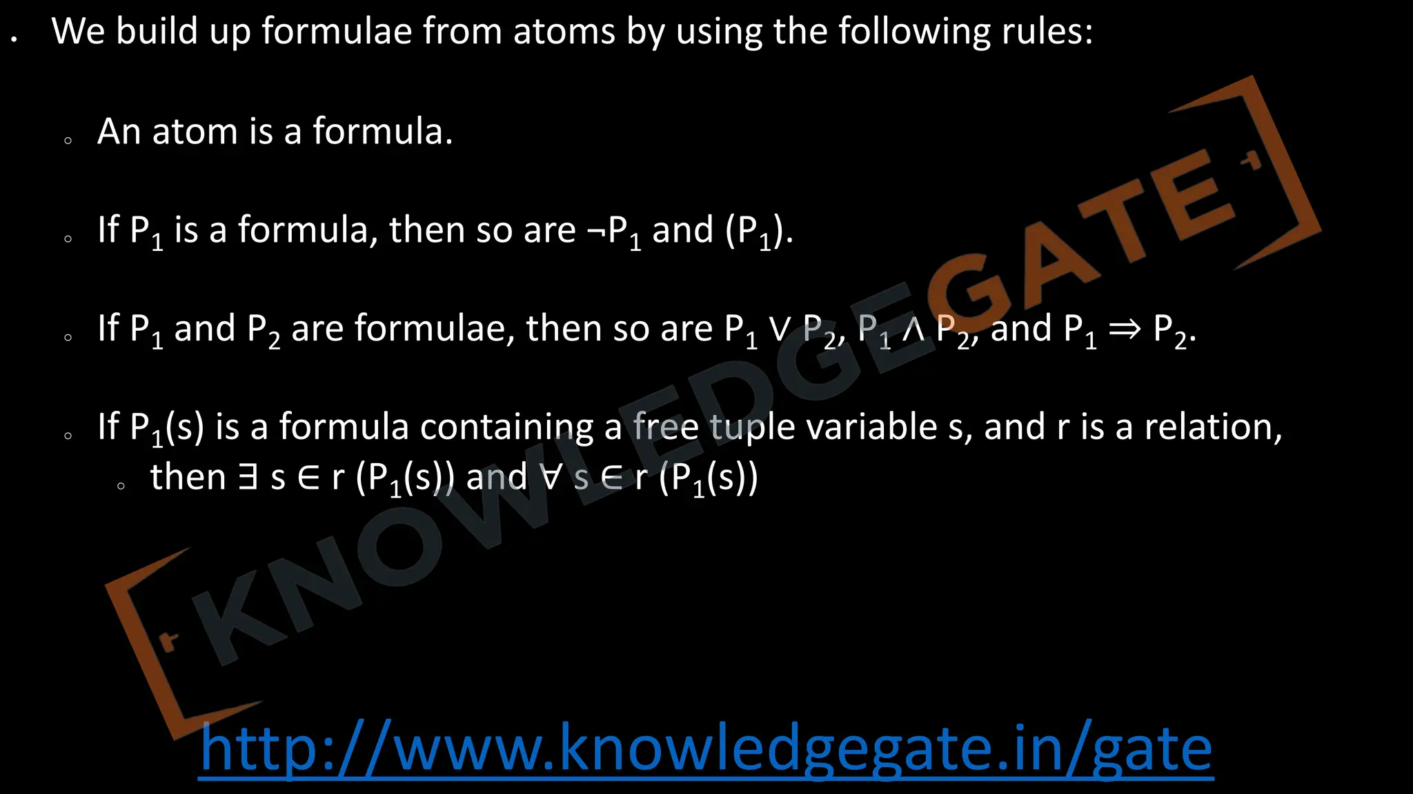 http://www.knowledgegate.in/gate
• We build up formulae from atoms by using the following rules:
o An atom is a formula.
o If P1 is a formula, then so are ¬P1 and (P1).
o If P1 and P2 are formulae, then so are P1 ∨ P2, P1 ∧ P2, and P1 ⇒ P2.
o If P1(s) is a formula containing a free tuple variable s, and r is a relation,
o then ∃ s ∈ r (P1(s)) and ∀ s ∈ r (P1(s))
 
