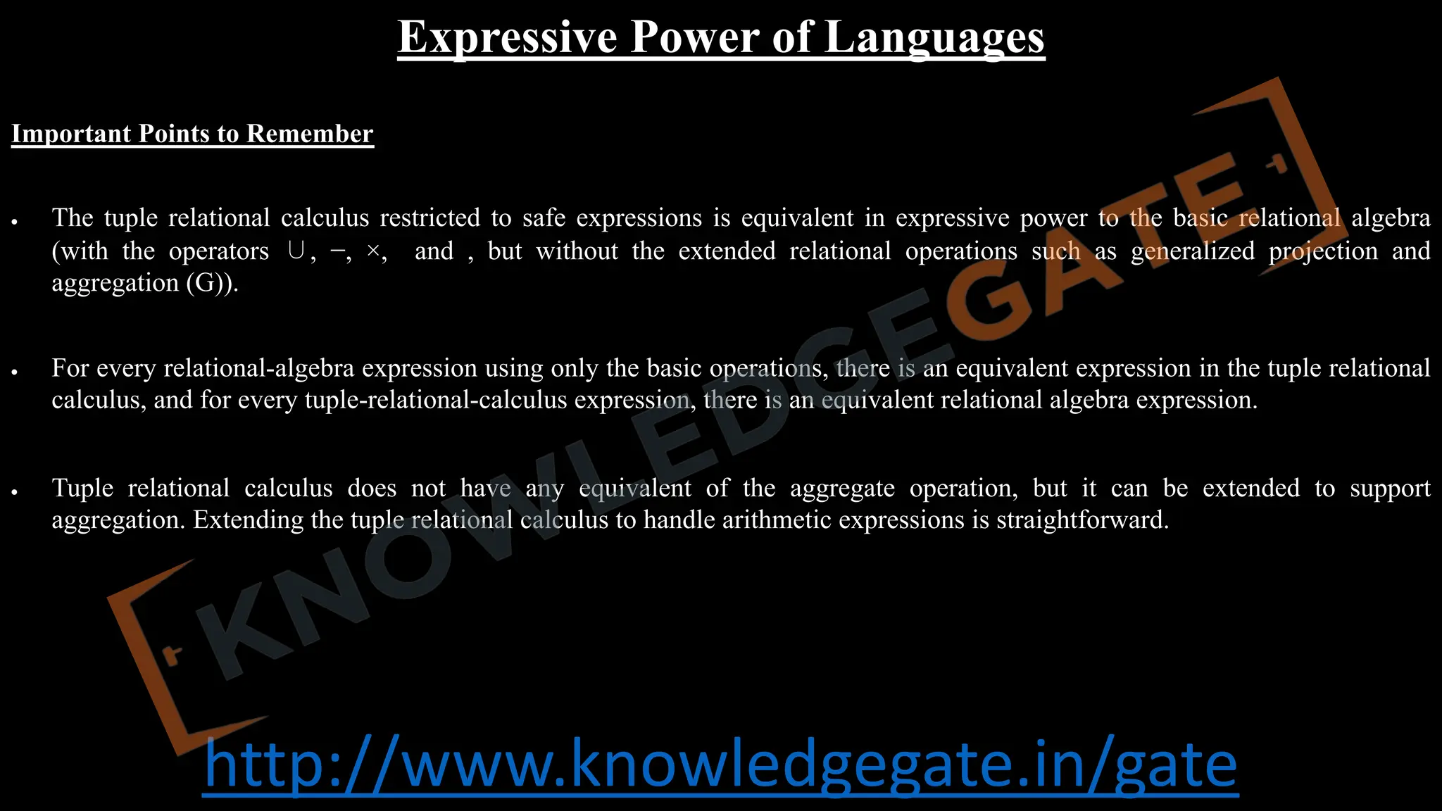 http://www.knowledgegate.in/gate
Expressive Power of Languages
Important Points to Remember
• The tuple relational calculus restricted to safe expressions is equivalent in expressive power to the basic relational algebra
(with the operators ∪, −, ×, and , but without the extended relational operations such as generalized projection and
aggregation (G)).
• For every relational-algebra expression using only the basic operations, there is an equivalent expression in the tuple relational
calculus, and for every tuple-relational-calculus expression, there is an equivalent relational algebra expression.
• Tuple relational calculus does not have any equivalent of the aggregate operation, but it can be extended to support
aggregation. Extending the tuple relational calculus to handle arithmetic expressions is straightforward.
 
