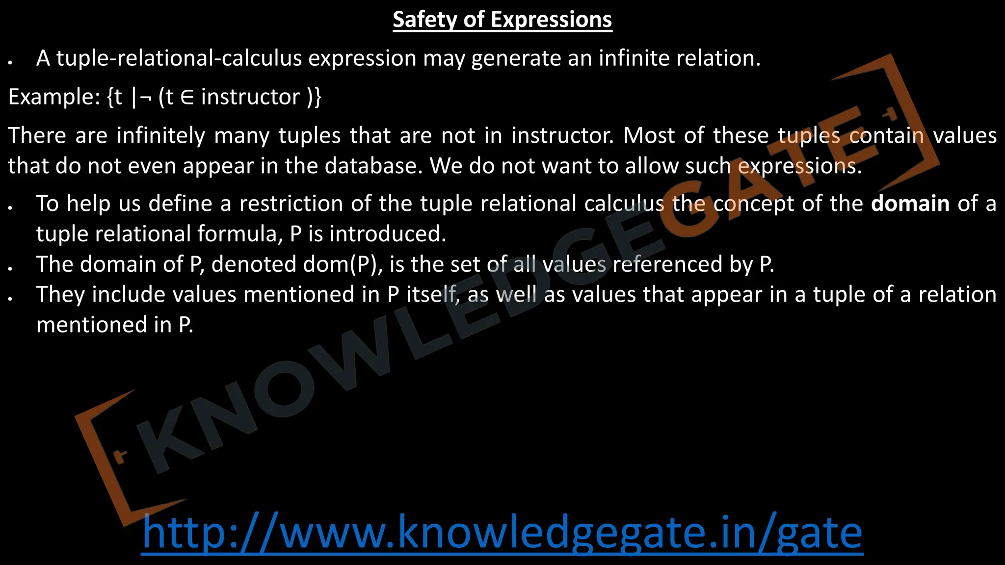http://www.knowledgegate.in/gate
Safety of Expressions
• A tuple-relational-calculus expression may generate an infinite relation.
Example: {t |¬ (t ∈ instructor )}
There are infinitely many tuples that are not in instructor. Most of these tuples contain values
that do not even appear in the database. We do not want to allow such expressions.
• To help us define a restriction of the tuple relational calculus the concept of the domain of a
tuple relational formula, P is introduced.
• The domain of P, denoted dom(P), is the set of all values referenced by P.
• They include values mentioned in P itself, as well as values that appear in a tuple of a relation
mentioned in P.
 