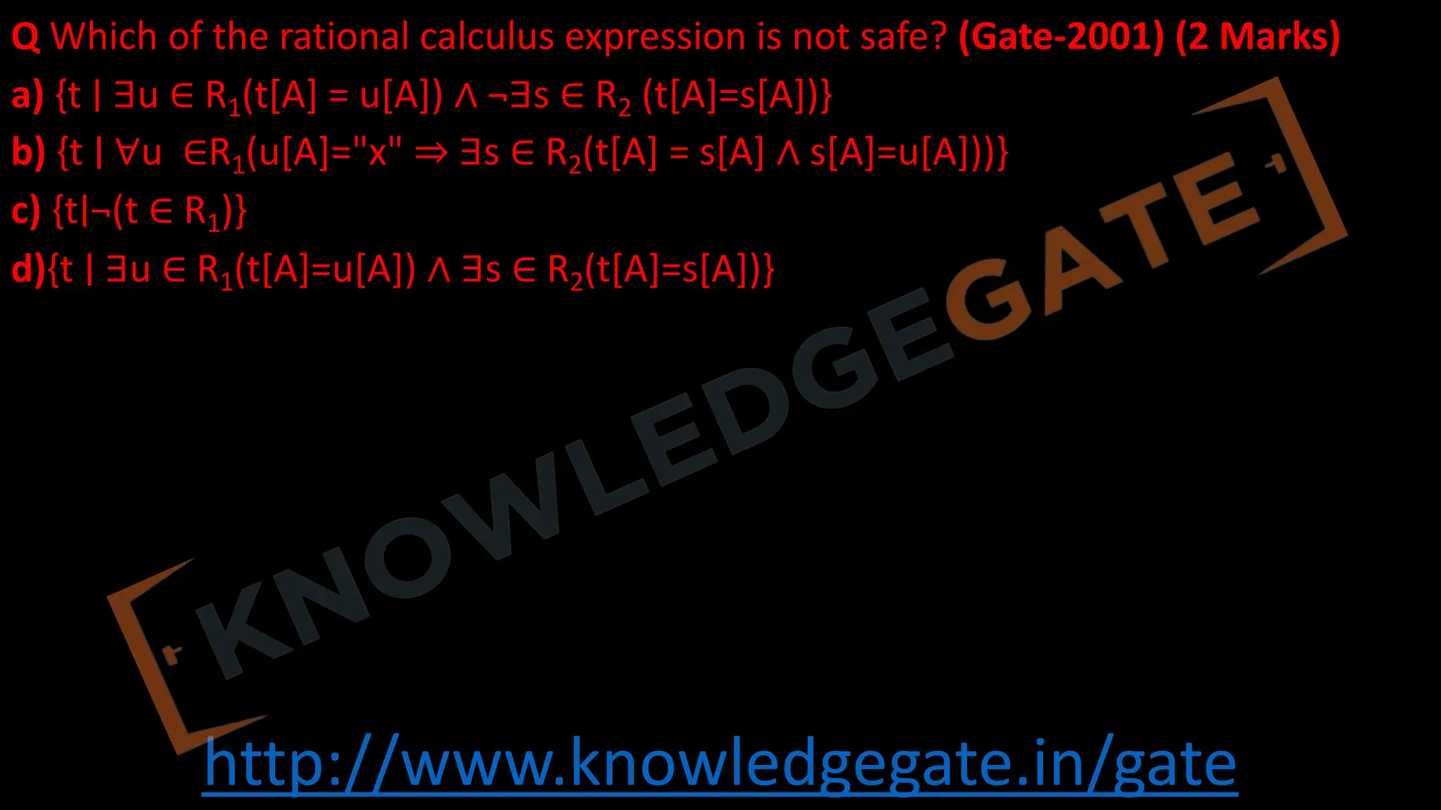 http://www.knowledgegate.in/gate
Q Which of the rational calculus expression is not safe? (Gate-2001) (2 Marks)
a) {t ∣ ∃u ∈ R1(t[A] = u[A]) ∧ ¬∃s ∈ R2 (t[A]=s[A])}
b) {t ∣ ∀u ∈R1(u[A]="x" ⇒ ∃s ∈ R2(t[A] = s[A] ∧ s[A]=u[A]))}
c) {t∣¬(t ∈ R1)}
d){t ∣ ∃u ∈ R1(t[A]=u[A]) ∧ ∃s ∈ R2(t[A]=s[A])}
 