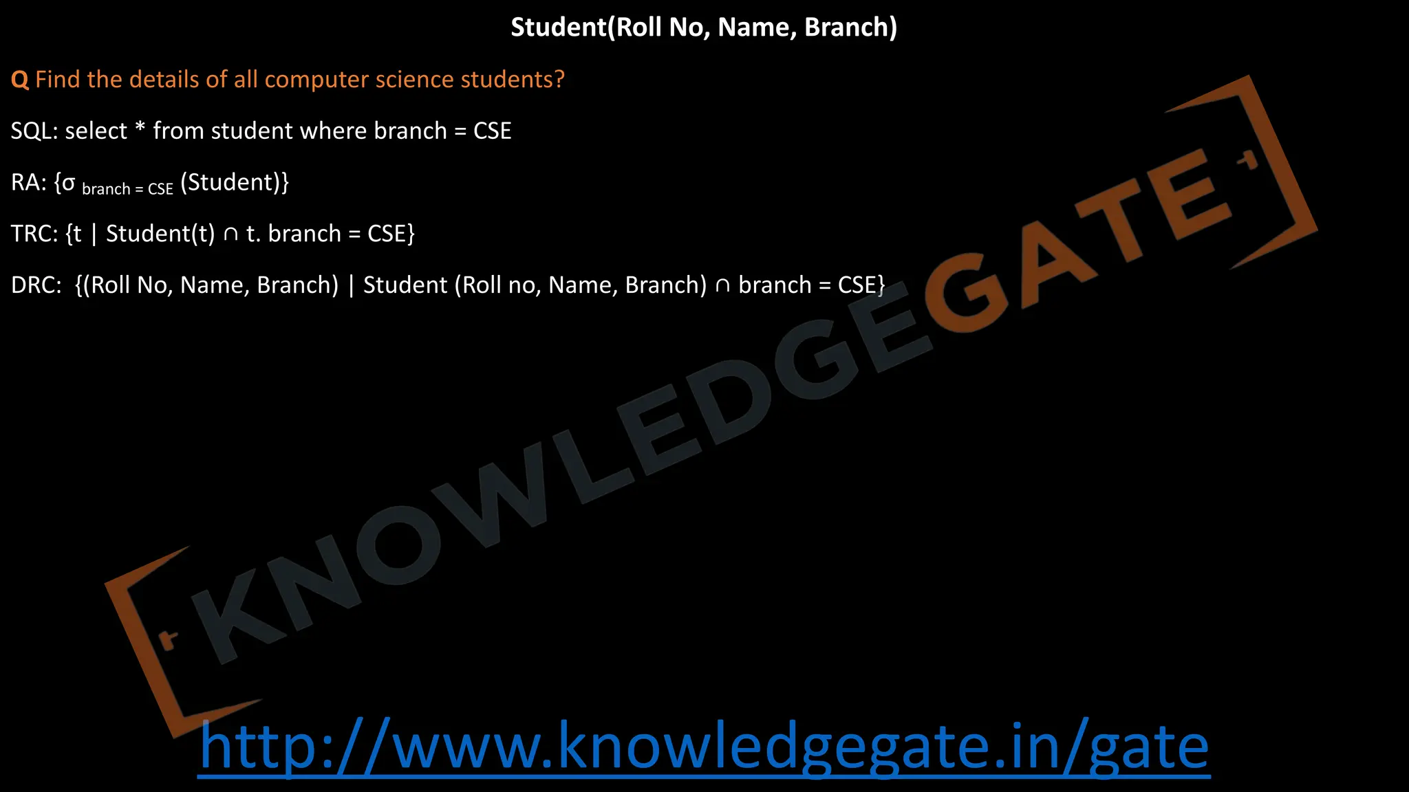 http://www.knowledgegate.in/gate
Student(Roll No, Name, Branch)
Q Find the details of all computer science students?
SQL: select * from student where branch = CSE
RA: {σ branch = CSE (Student)}
TRC: {t | Student(t) ∩ t. branch = CSE}
DRC: {(Roll No, Name, Branch) | Student (Roll no, Name, Branch) ∩ branch = CSE}
 
