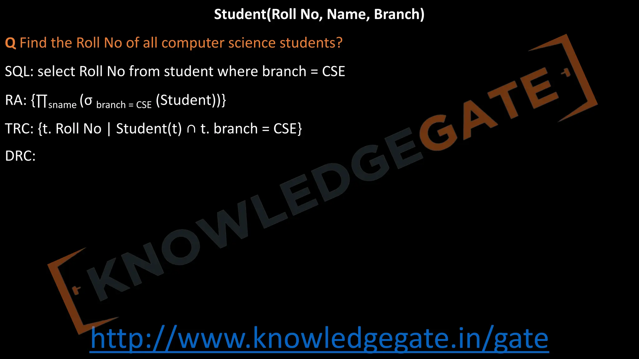 http://www.knowledgegate.in/gate
Student(Roll No, Name, Branch)
Q Find the Roll No of all computer science students?
SQL: select Roll No from student where branch = CSE
RA: {∏sname (σ branch = CSE (Student))}
TRC: {t. Roll No | Student(t) ∩ t. branch = CSE}
DRC:
 