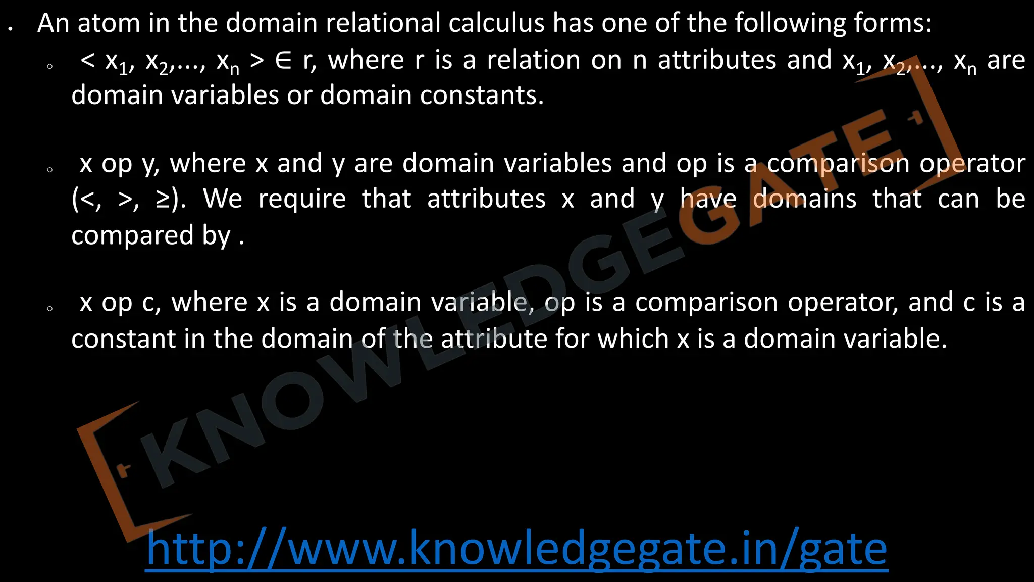 http://www.knowledgegate.in/gate
• An atom in the domain relational calculus has one of the following forms:
o < x1, x2,..., xn > ∈ r, where r is a relation on n attributes and x1, x2,..., xn are
domain variables or domain constants.
o x op y, where x and y are domain variables and op is a comparison operator
(<, >, ≥). We require that attributes x and y have domains that can be
compared by .
o x op c, where x is a domain variable, op is a comparison operator, and c is a
constant in the domain of the attribute for which x is a domain variable.
 