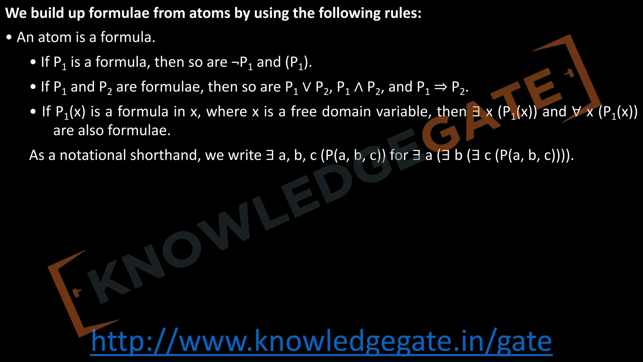 http://www.knowledgegate.in/gate
We build up formulae from atoms by using the following rules:
• An atom is a formula.
• If P1 is a formula, then so are ¬P1 and (P1).
• If P1 and P2 are formulae, then so are P1 ∨ P2, P1 ∧ P2, and P1 ⇒ P2.
• If P1(x) is a formula in x, where x is a free domain variable, then ∃ x (P1(x)) and ∀ x (P1(x))
are also formulae.
As a notational shorthand, we write ∃ a, b, c (P(a, b, c)) for ∃ a (∃ b (∃ c (P(a, b, c)))).
 
