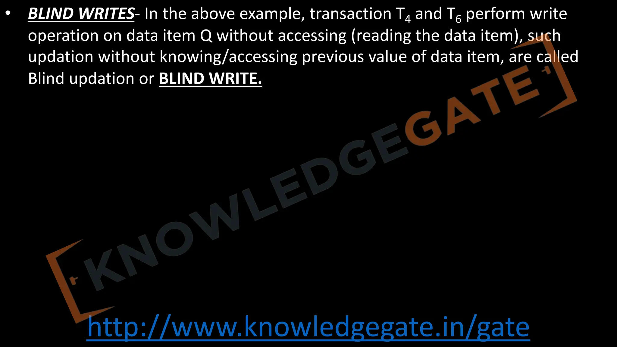 http://www.knowledgegate.in/gate
• BLIND WRITES- In the above example, transaction T4 and T6 perform write
operation on data item Q without accessing (reading the data item), such
updation without knowing/accessing previous value of data item, are called
Blind updation or BLIND WRITE.
 