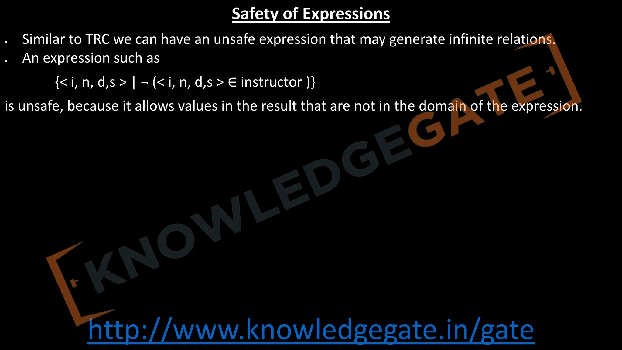 http://www.knowledgegate.in/gate
Safety of Expressions
• Similar to TRC we can have an unsafe expression that may generate infinite relations.
• An expression such as
{< i, n, d,s > | ¬ (< i, n, d,s > ∈ instructor )}
is unsafe, because it allows values in the result that are not in the domain of the expression.
 
