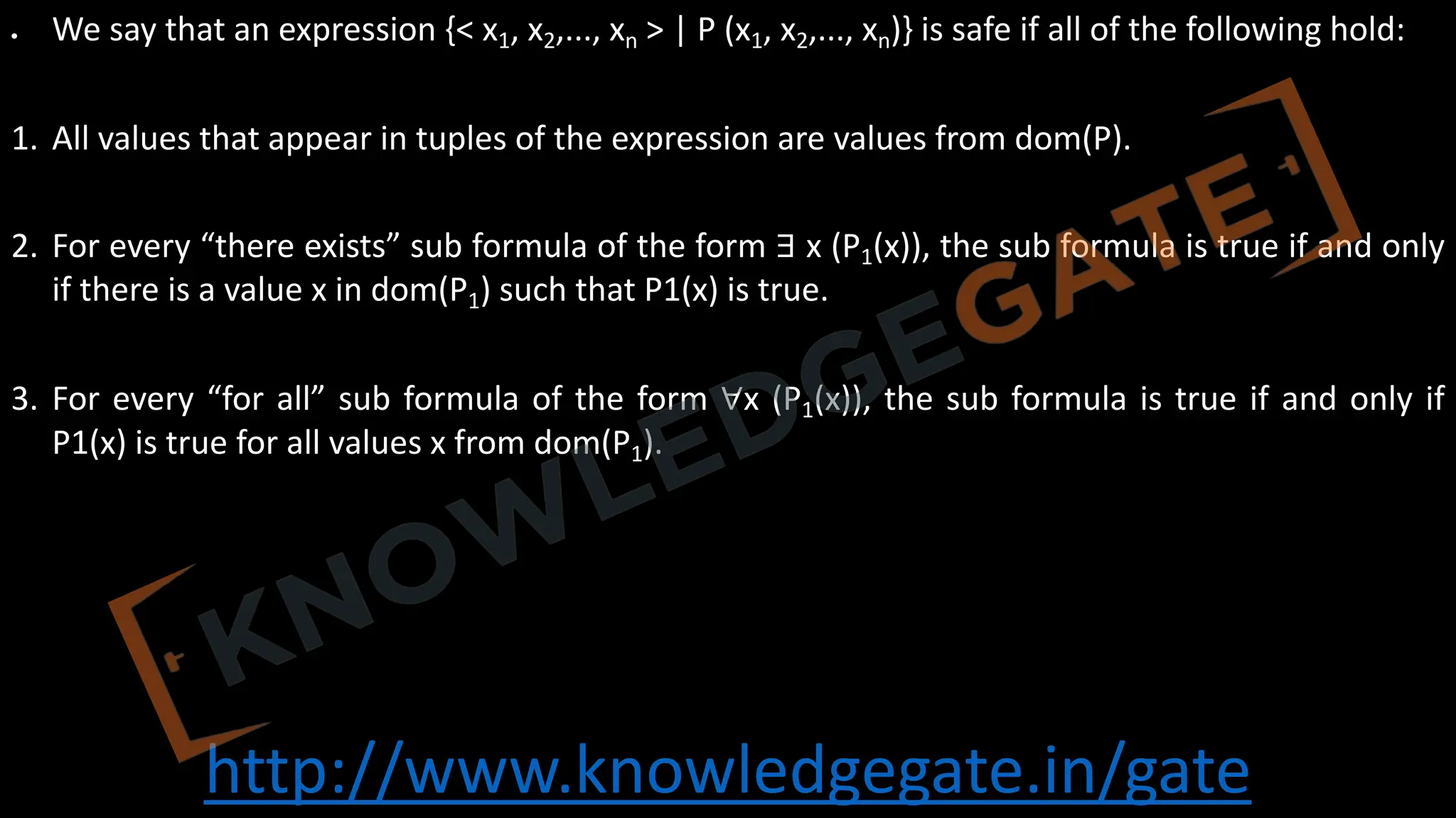 http://www.knowledgegate.in/gate
• We say that an expression {< x1, x2,..., xn > | P (x1, x2,..., xn)} is safe if all of the following hold:
1. All values that appear in tuples of the expression are values from dom(P).
2. For every “there exists” sub formula of the form ∃ x (P1(x)), the sub formula is true if and only
if there is a value x in dom(P1) such that P1(x) is true.
3. For every “for all” sub formula of the form ∀x (P1(x)), the sub formula is true if and only if
P1(x) is true for all values x from dom(P1).
 