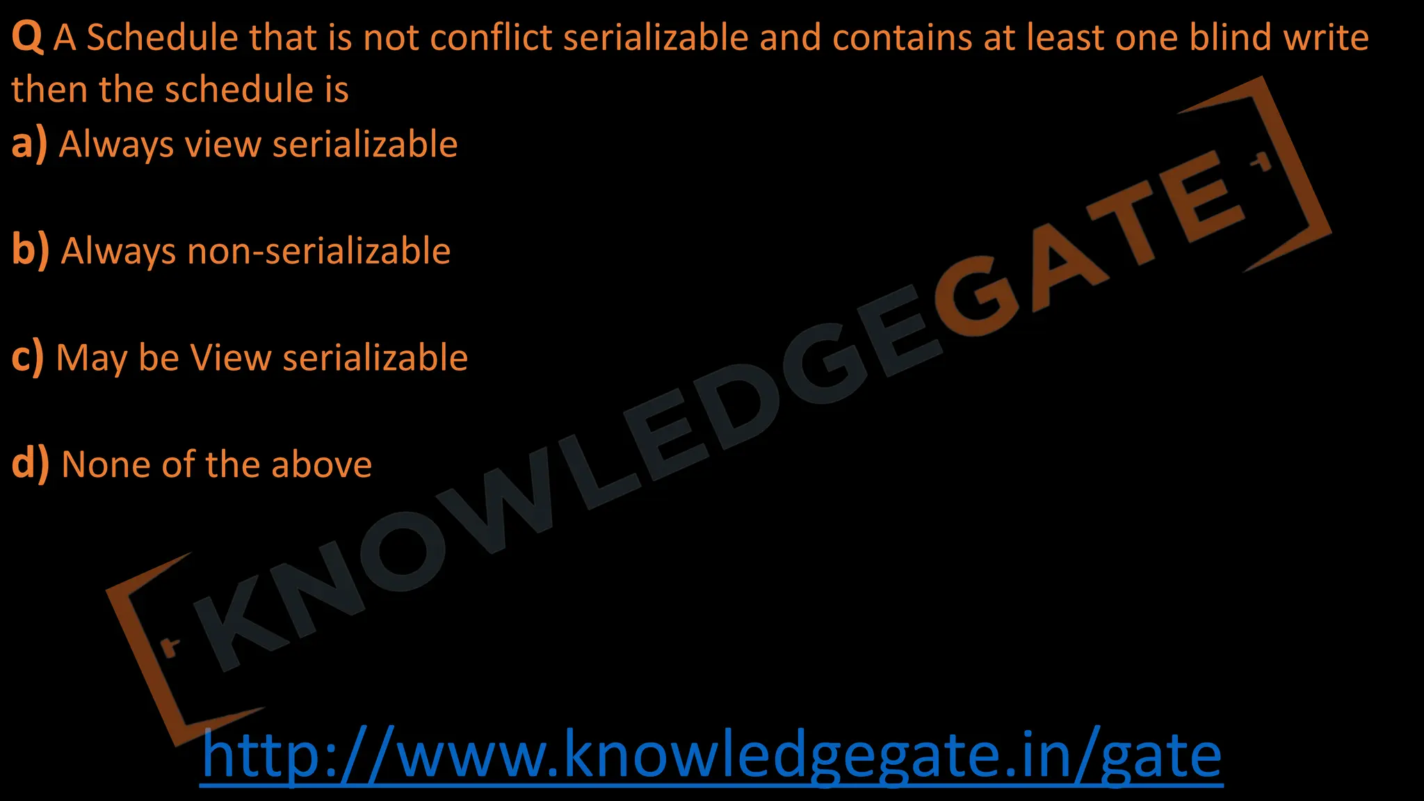 http://www.knowledgegate.in/gate
Q A Schedule that is not conflict serializable and contains at least one blind write
then the schedule is
a) Always view serializable
b) Always non-serializable
c) May be View serializable
d) None of the above
 