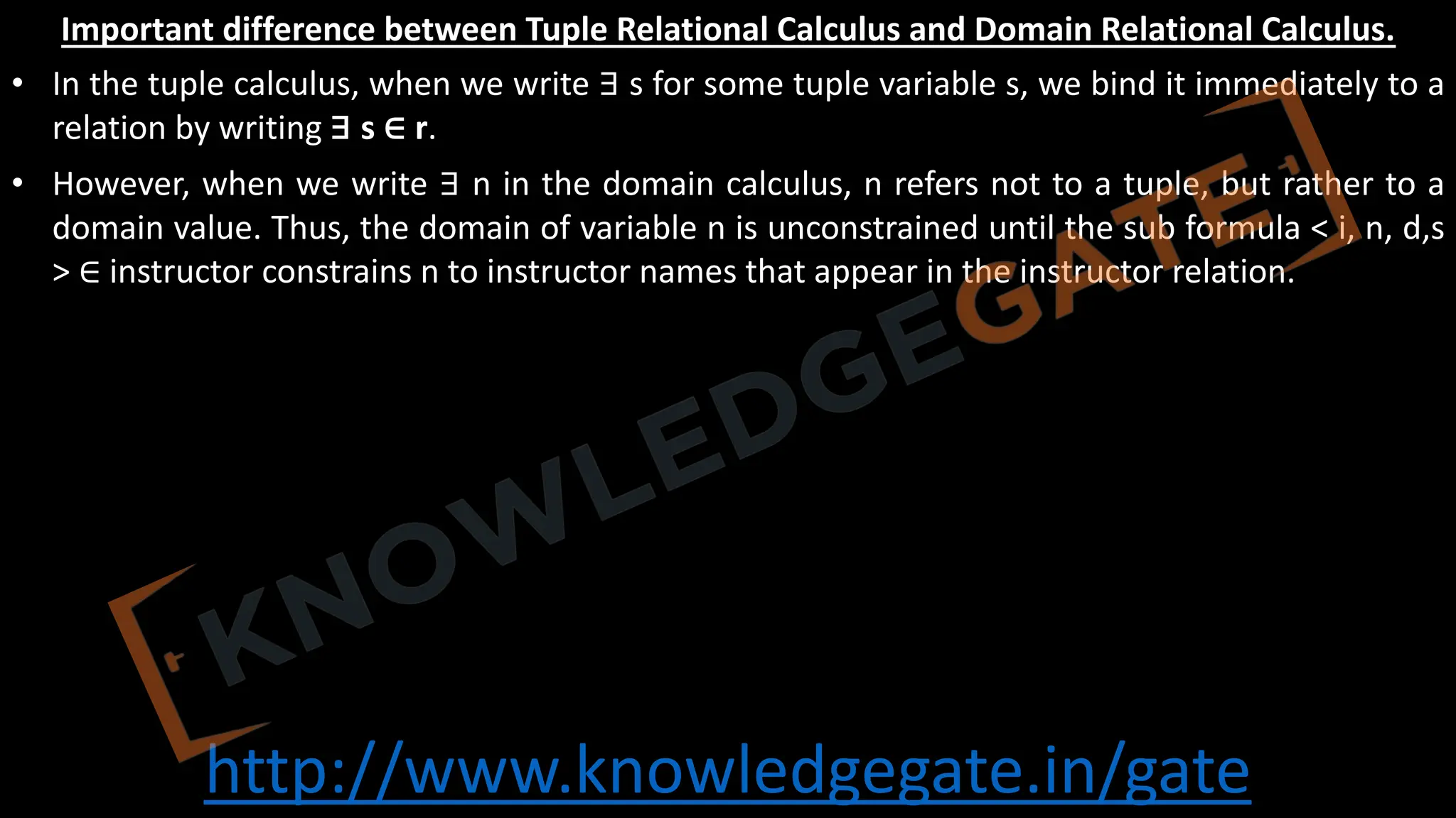 http://www.knowledgegate.in/gate
Important difference between Tuple Relational Calculus and Domain Relational Calculus.
• In the tuple calculus, when we write ∃ s for some tuple variable s, we bind it immediately to a
relation by writing ∃ s ∈ r.
• However, when we write ∃ n in the domain calculus, n refers not to a tuple, but rather to a
domain value. Thus, the domain of variable n is unconstrained until the sub formula < i, n, d,s
> ∈ instructor constrains n to instructor names that appear in the instructor relation.
 