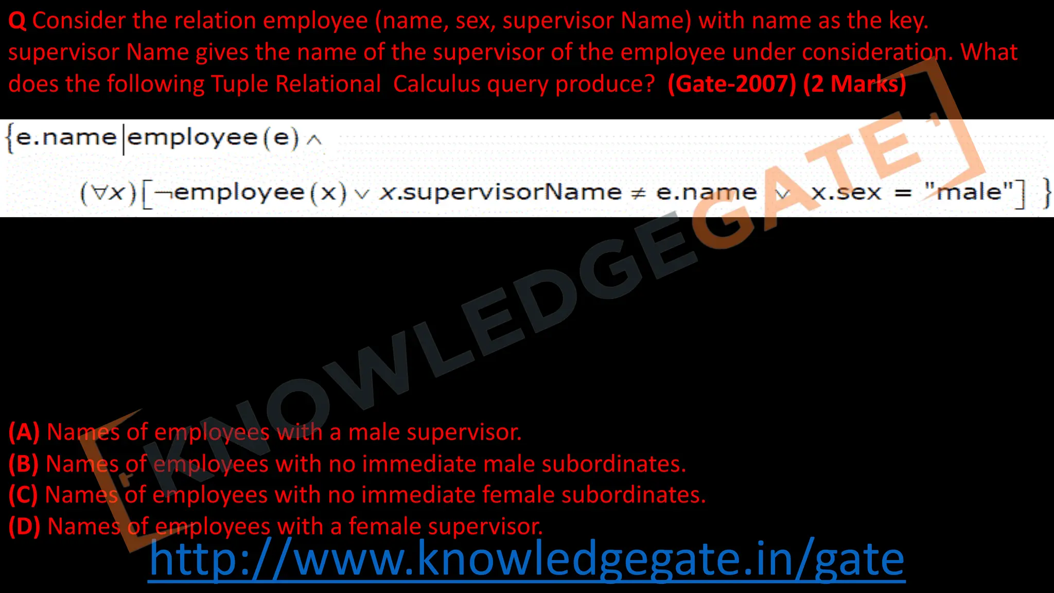 http://www.knowledgegate.in/gate
Q Consider the relation employee (name, sex, supervisor Name) with name as the key.
supervisor Name gives the name of the supervisor of the employee under consideration. What
does the following Tuple Relational Calculus query produce? (Gate-2007) (2 Marks)
(A) Names of employees with a male supervisor.
(B) Names of employees with no immediate male subordinates.
(C) Names of employees with no immediate female subordinates.
(D) Names of employees with a female supervisor.
 