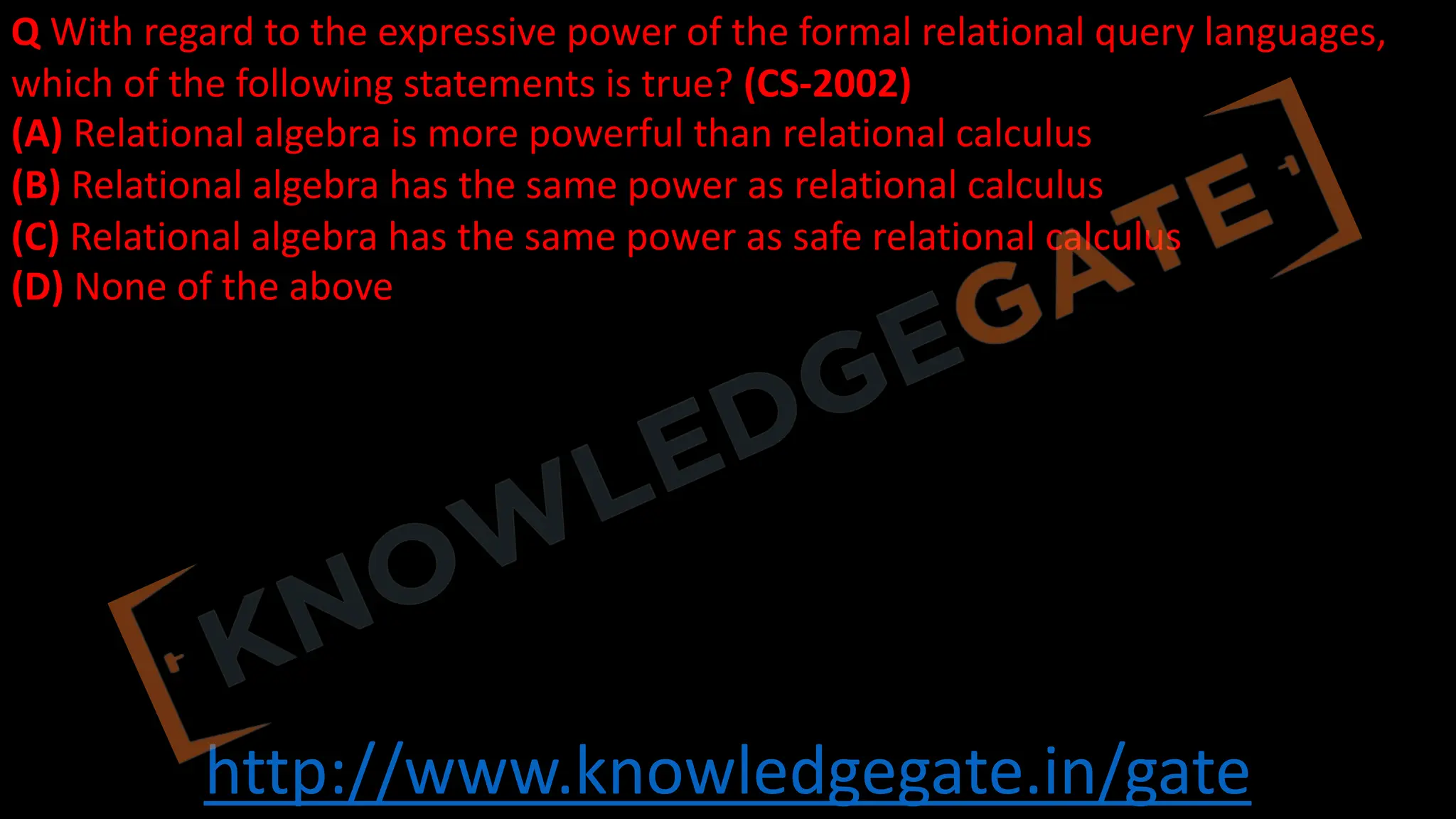 http://www.knowledgegate.in/gate
Q With regard to the expressive power of the formal relational query languages,
which of the following statements is true? (CS-2002)
(A) Relational algebra is more powerful than relational calculus
(B) Relational algebra has the same power as relational calculus
(C) Relational algebra has the same power as safe relational calculus
(D) None of the above
 