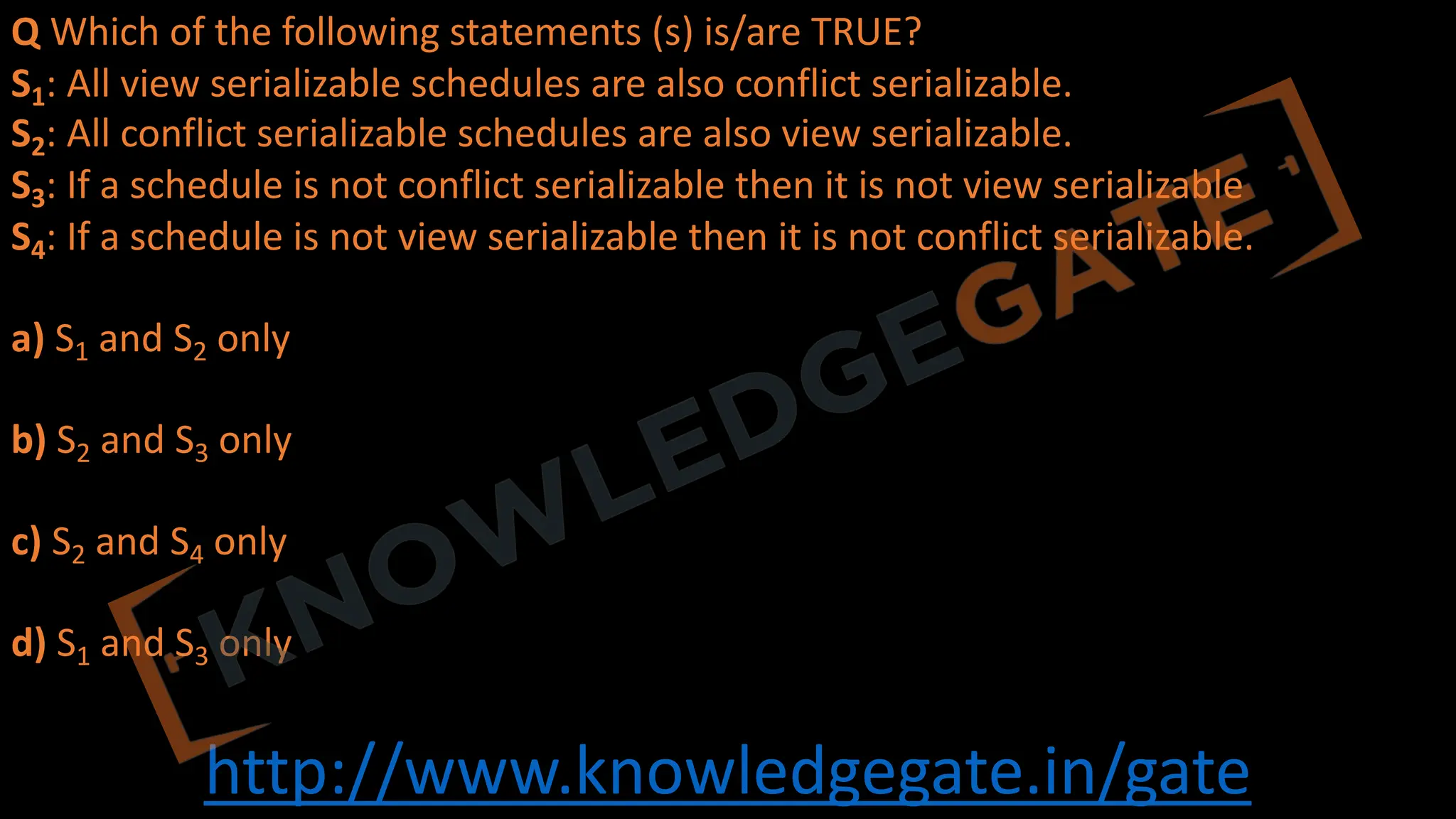 http://www.knowledgegate.in/gate
Q Which of the following statements (s) is/are TRUE?
S1: All view serializable schedules are also conflict serializable.
S2: All conflict serializable schedules are also view serializable.
S3: If a schedule is not conflict serializable then it is not view serializable
S4: If a schedule is not view serializable then it is not conflict serializable.
a) S1 and S2 only
b) S2 and S3 only
c) S2 and S4 only
d) S1 and S3 only
 