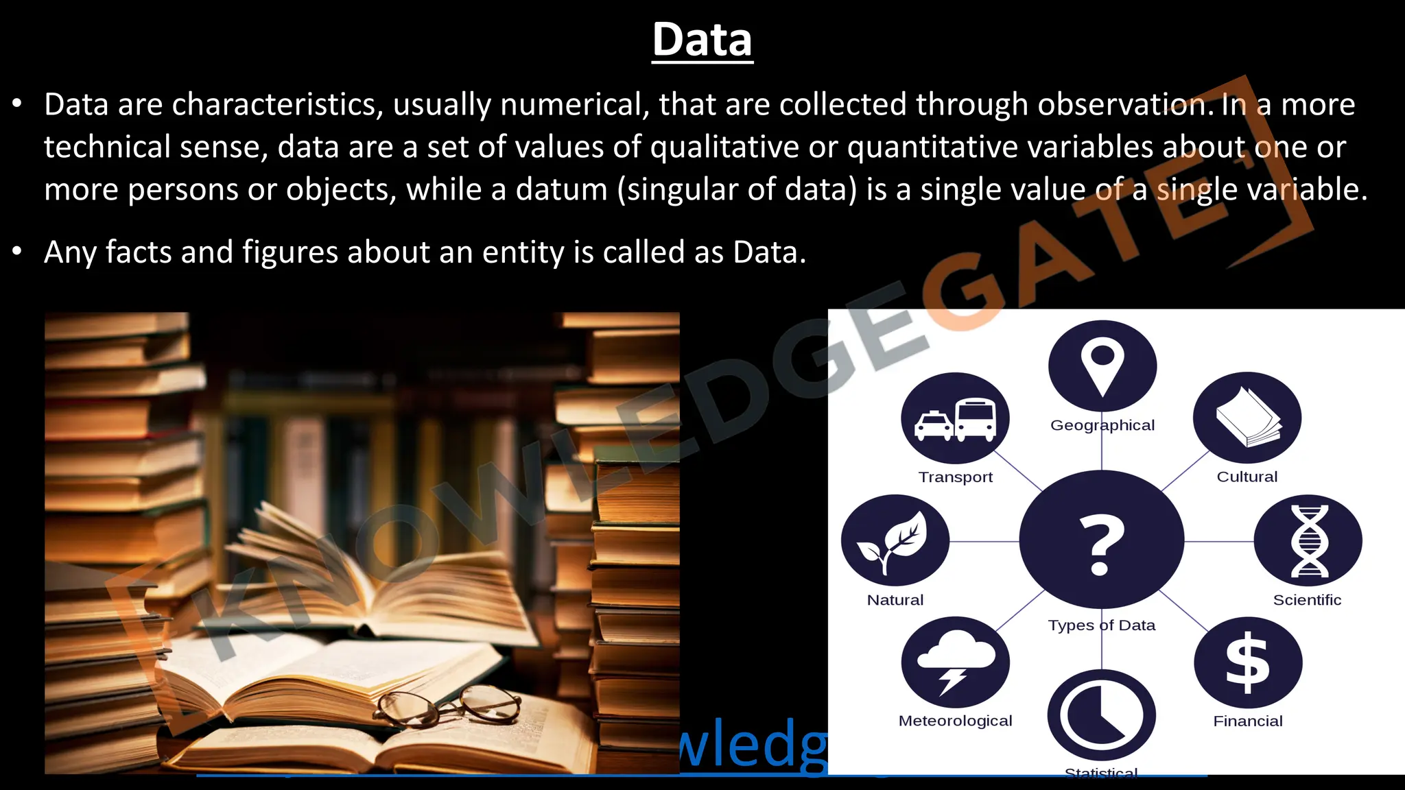 http://www.knowledgegate.in/gate
Data
• Data are characteristics, usually numerical, that are collected through observation.In a more
technical sense, data are a set of values of qualitative or quantitative variables about one or
more persons or objects, while a datum (singular of data) is a single value of a single variable.
• Any facts and figures about an entity is called as Data.
 