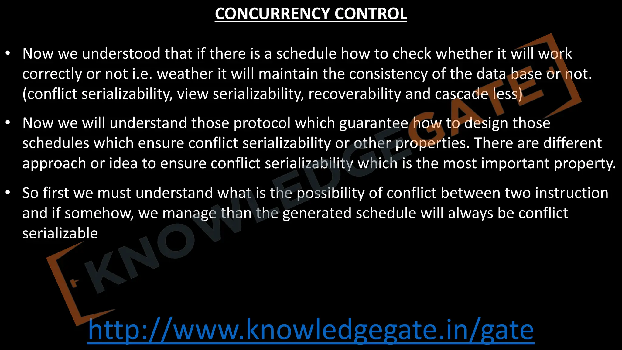 http://www.knowledgegate.in/gate
CONCURRENCY CONTROL
• Now we understood that if there is a schedule how to check whether it will work
correctly or not i.e. weather it will maintain the consistency of the data base or not.
(conflict serializability, view serializability, recoverability and cascade less)
• Now we will understand those protocol which guarantee how to design those
schedules which ensure conflict serializability or other properties. There are different
approach or idea to ensure conflict serializability which is the most important property.
• So first we must understand what is the possibility of conflict between two instruction
and if somehow, we manage than the generated schedule will always be conflict
serializable
 