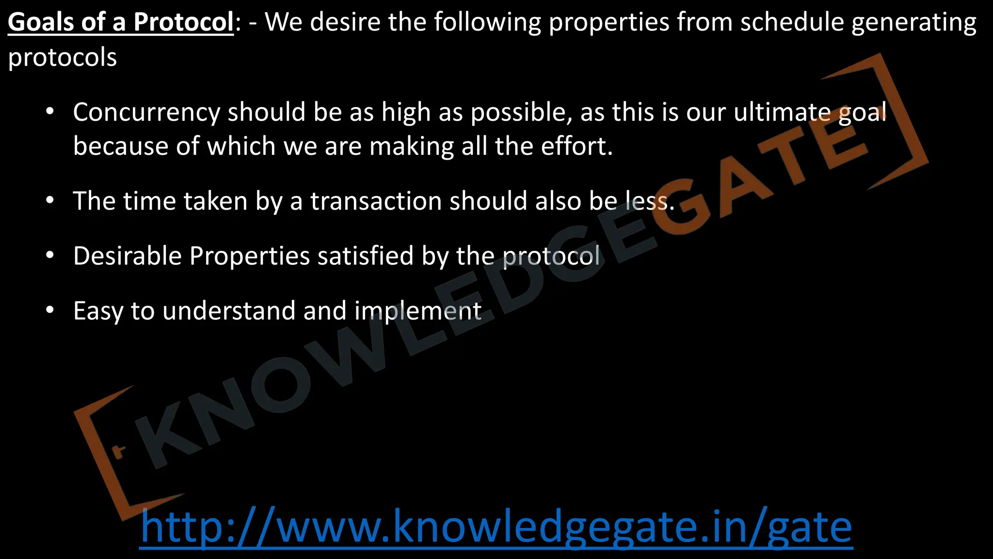 http://www.knowledgegate.in/gate
Goals of a Protocol: - We desire the following properties from schedule generating
protocols
• Concurrency should be as high as possible, as this is our ultimate goal
because of which we are making all the effort.
• The time taken by a transaction should also be less.
• Desirable Properties satisfied by the protocol
• Easy to understand and implement
 