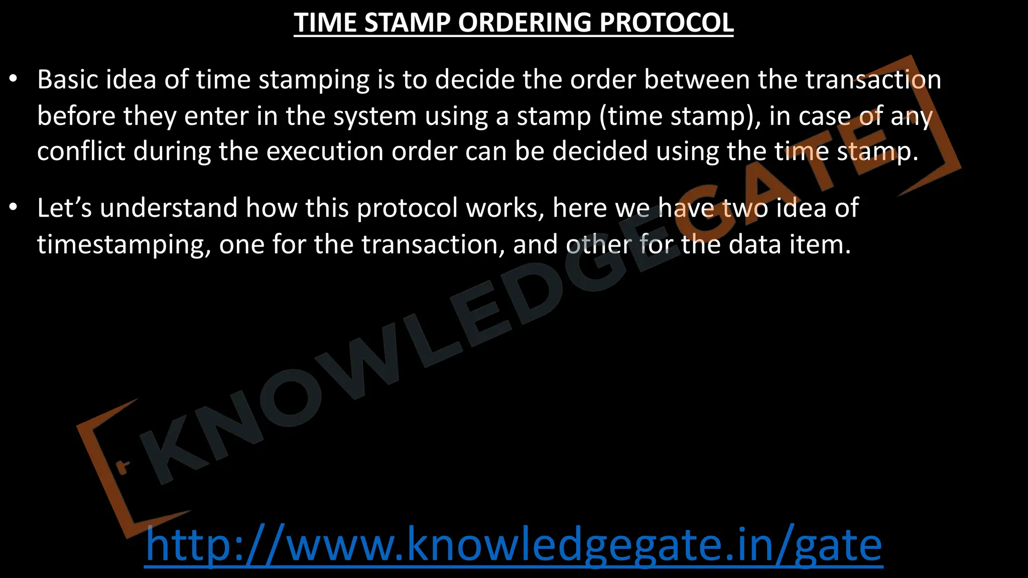 http://www.knowledgegate.in/gate
TIME STAMP ORDERING PROTOCOL
• Basic idea of time stamping is to decide the order between the transaction
before they enter in the system using a stamp (time stamp), in case of any
conflict during the execution order can be decided using the time stamp.
• Let’s understand how this protocol works, here we have two idea of
timestamping, one for the transaction, and other for the data item.
 