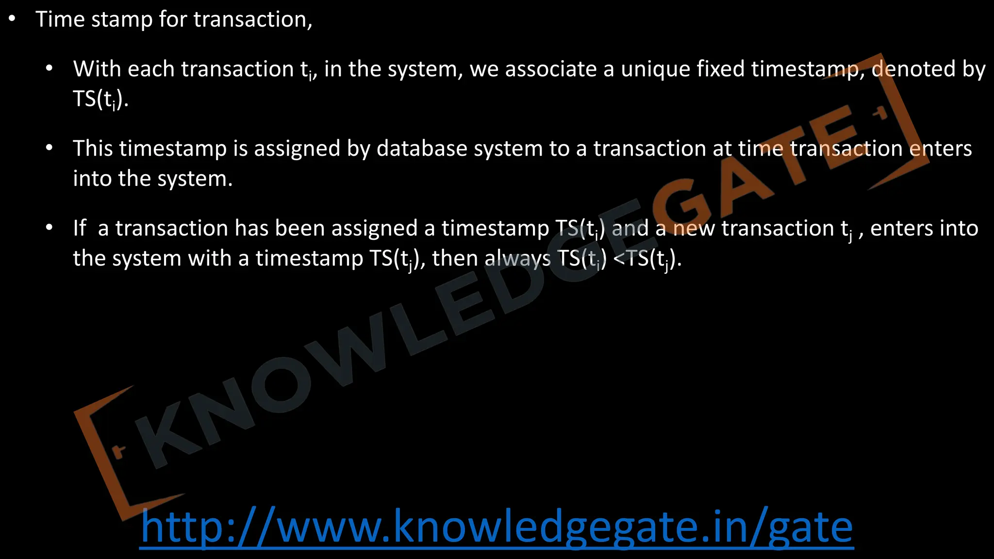 http://www.knowledgegate.in/gate
• Time stamp for transaction,
• With each transaction ti, in the system, we associate a unique fixed timestamp, denoted by
TS(ti).
• This timestamp is assigned by database system to a transaction at time transaction enters
into the system.
• If a transaction has been assigned a timestamp TS(ti) and a new transaction tj , enters into
the system with a timestamp TS(tj), then always TS(ti) <TS(tj).
 