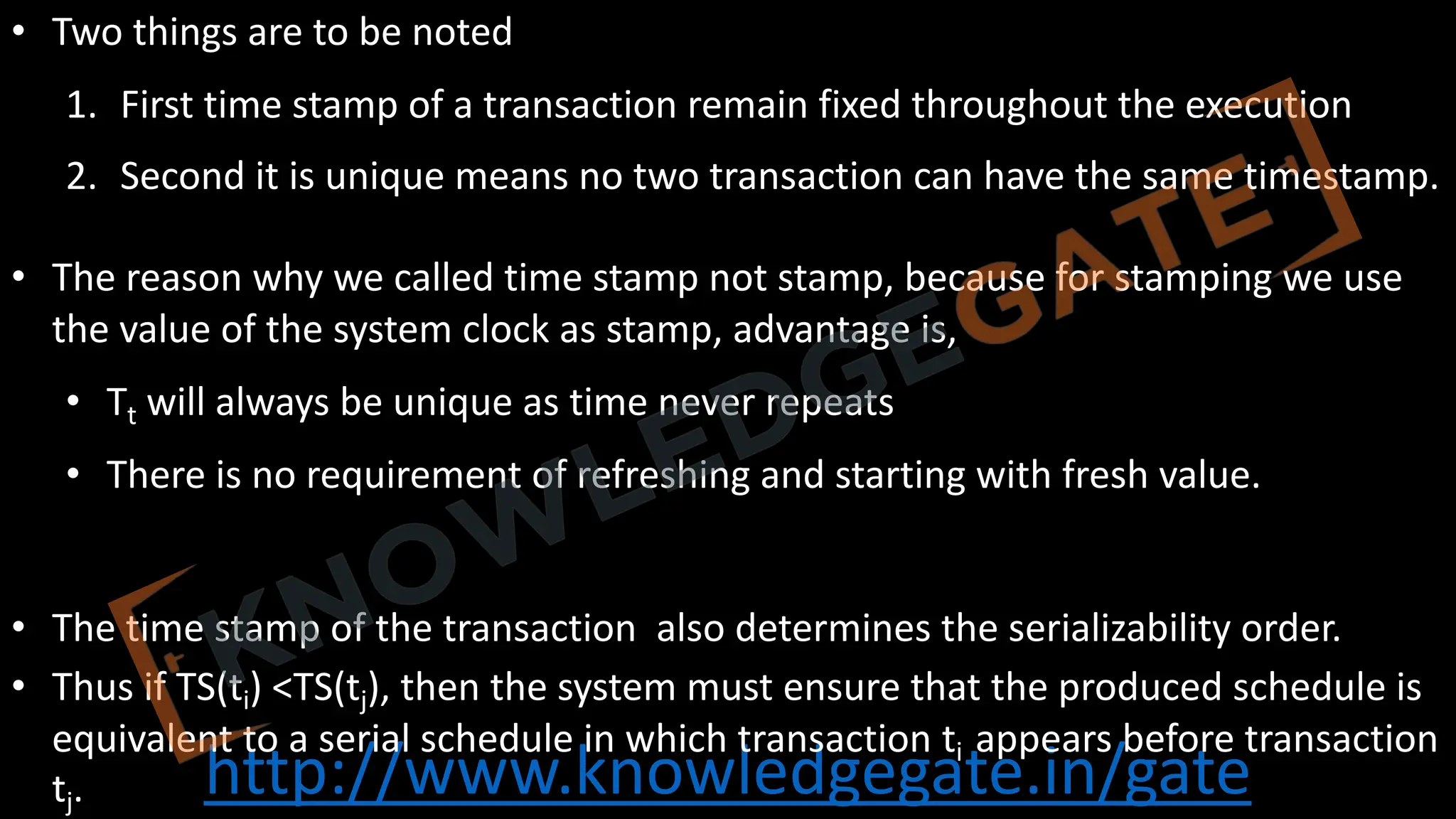 http://www.knowledgegate.in/gate
• Two things are to be noted
1. First time stamp of a transaction remain fixed throughout the execution
2. Second it is unique means no two transaction can have the same timestamp.
• The reason why we called time stamp not stamp, because for stamping we use
the value of the system clock as stamp, advantage is,
• Tt will always be unique as time never repeats
• There is no requirement of refreshing and starting with fresh value.
• The time stamp of the transaction also determines the serializability order.
• Thus if TS(ti) <TS(tj), then the system must ensure that the produced schedule is
equivalent to a serial schedule in which transaction ti appears before transaction
tj.
 