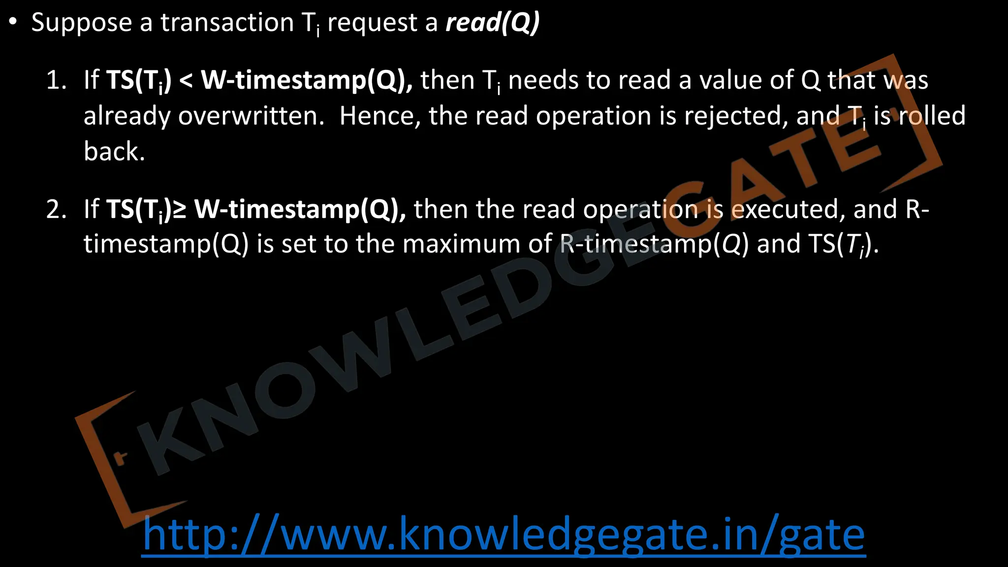 http://www.knowledgegate.in/gate
• Suppose a transaction Ti request a read(Q)
1. If TS(Ti) < W-timestamp(Q), then Ti needs to read a value of Q that was
already overwritten. Hence, the read operation is rejected, and Ti is rolled
back.
2. If TS(Ti)≥ W-timestamp(Q), then the read operation is executed, and R-
timestamp(Q) is set to the maximum of R-timestamp(Q) and TS(Ti).
 