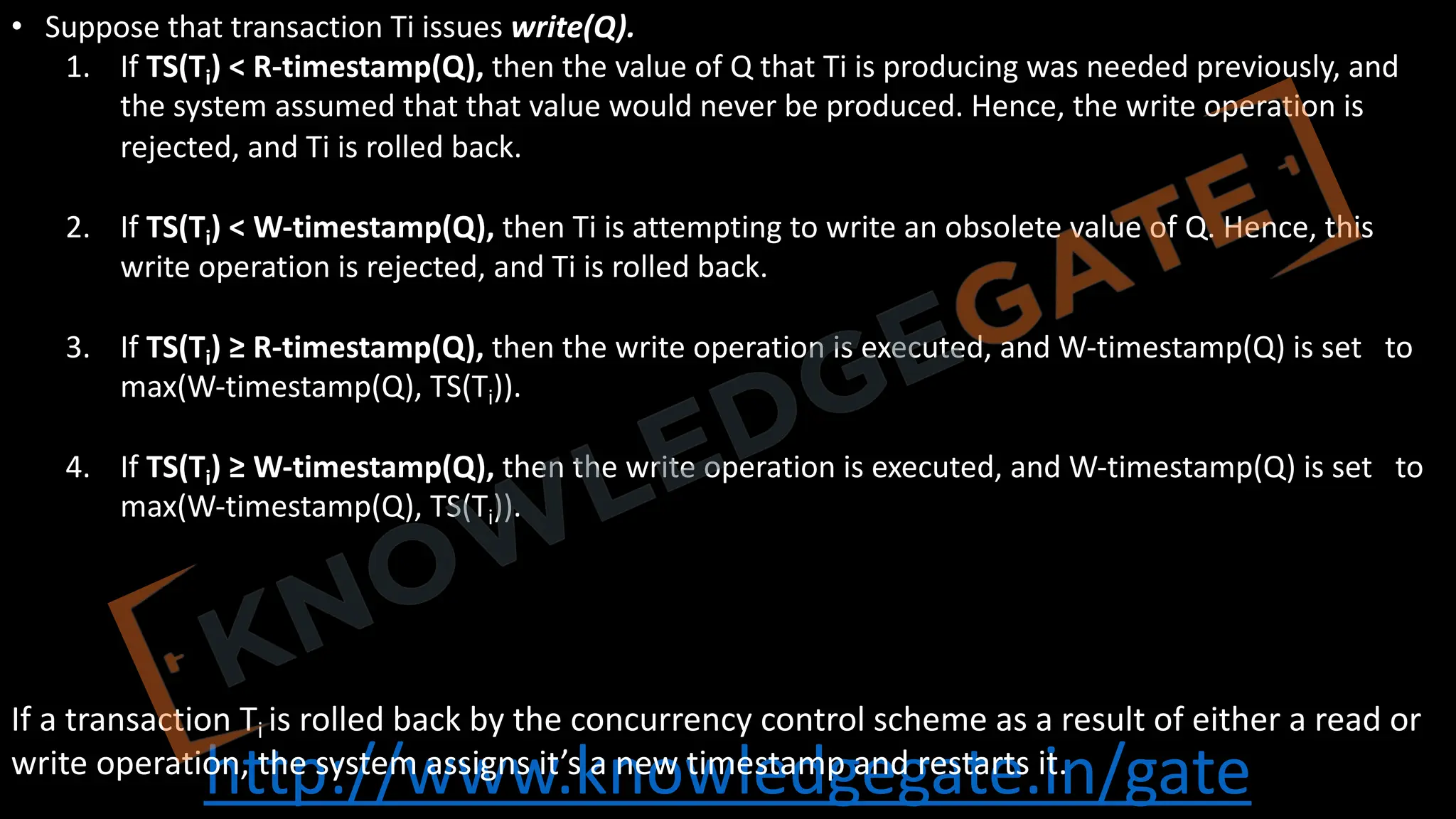 http://www.knowledgegate.in/gate
• Suppose that transaction Ti issues write(Q).
1. If TS(Ti) < R-timestamp(Q), then the value of Q that Ti is producing was needed previously, and
the system assumed that that value would never be produced. Hence, the write operation is
rejected, and Ti is rolled back.
2. If TS(Ti) < W-timestamp(Q), then Ti is attempting to write an obsolete value of Q. Hence, this
write operation is rejected, and Ti is rolled back.
3. If TS(Ti) ≥ R-timestamp(Q), then the write operation is executed, and W-timestamp(Q) is set to
max(W-timestamp(Q), TS(Ti)).
4. If TS(Ti) ≥ W-timestamp(Q), then the write operation is executed, and W-timestamp(Q) is set to
max(W-timestamp(Q), TS(Ti)).
If a transaction Ti is rolled back by the concurrency control scheme as a result of either a read or
write operation, the system assigns it’s a new timestamp and restarts it.
 