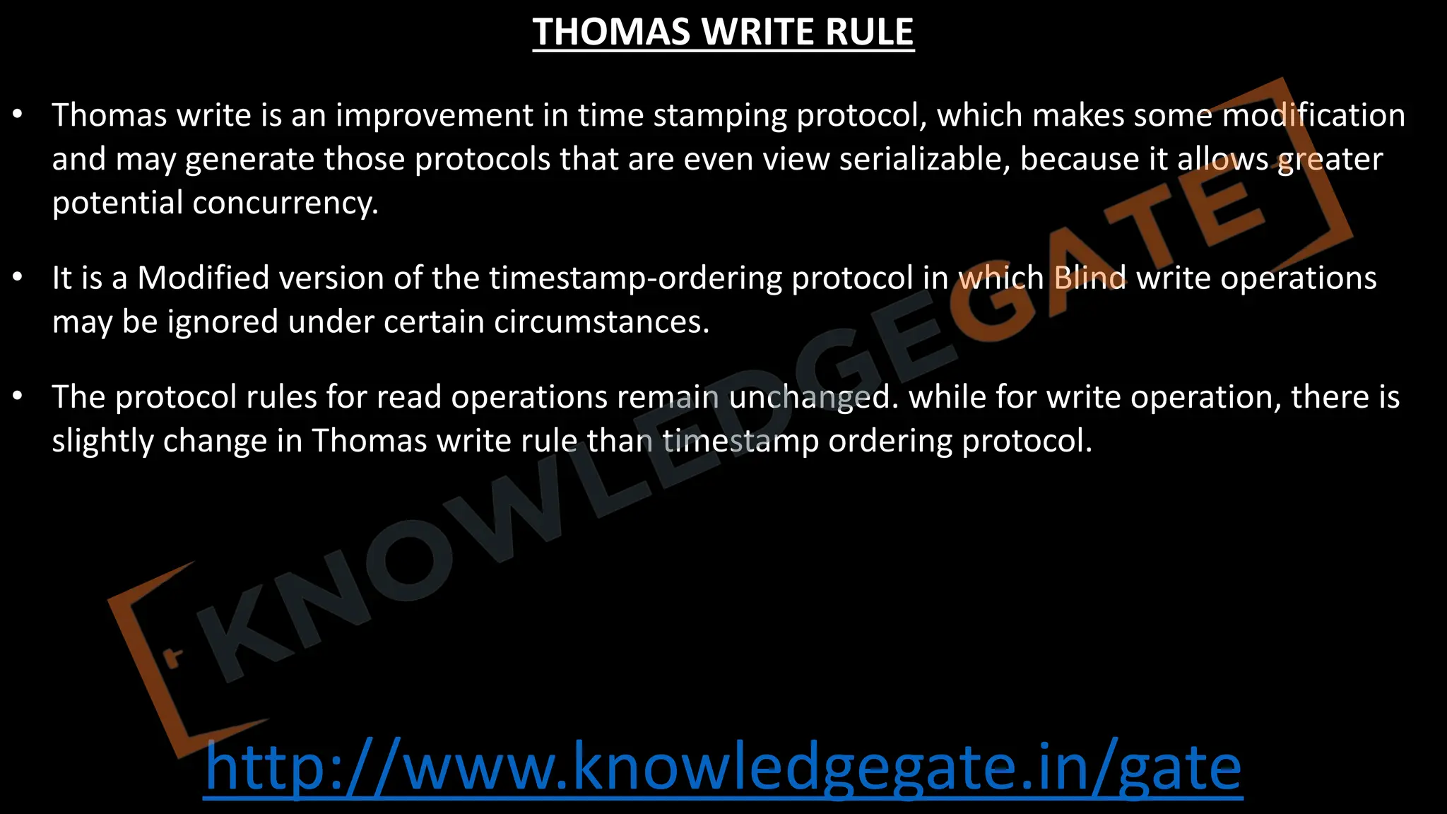http://www.knowledgegate.in/gate
THOMAS WRITE RULE
• Thomas write is an improvement in time stamping protocol, which makes some modification
and may generate those protocols that are even view serializable, because it allows greater
potential concurrency.
• It is a Modified version of the timestamp-ordering protocol in which Blind write operations
may be ignored under certain circumstances.
• The protocol rules for read operations remain unchanged. while for write operation, there is
slightly change in Thomas write rule than timestamp ordering protocol.
 