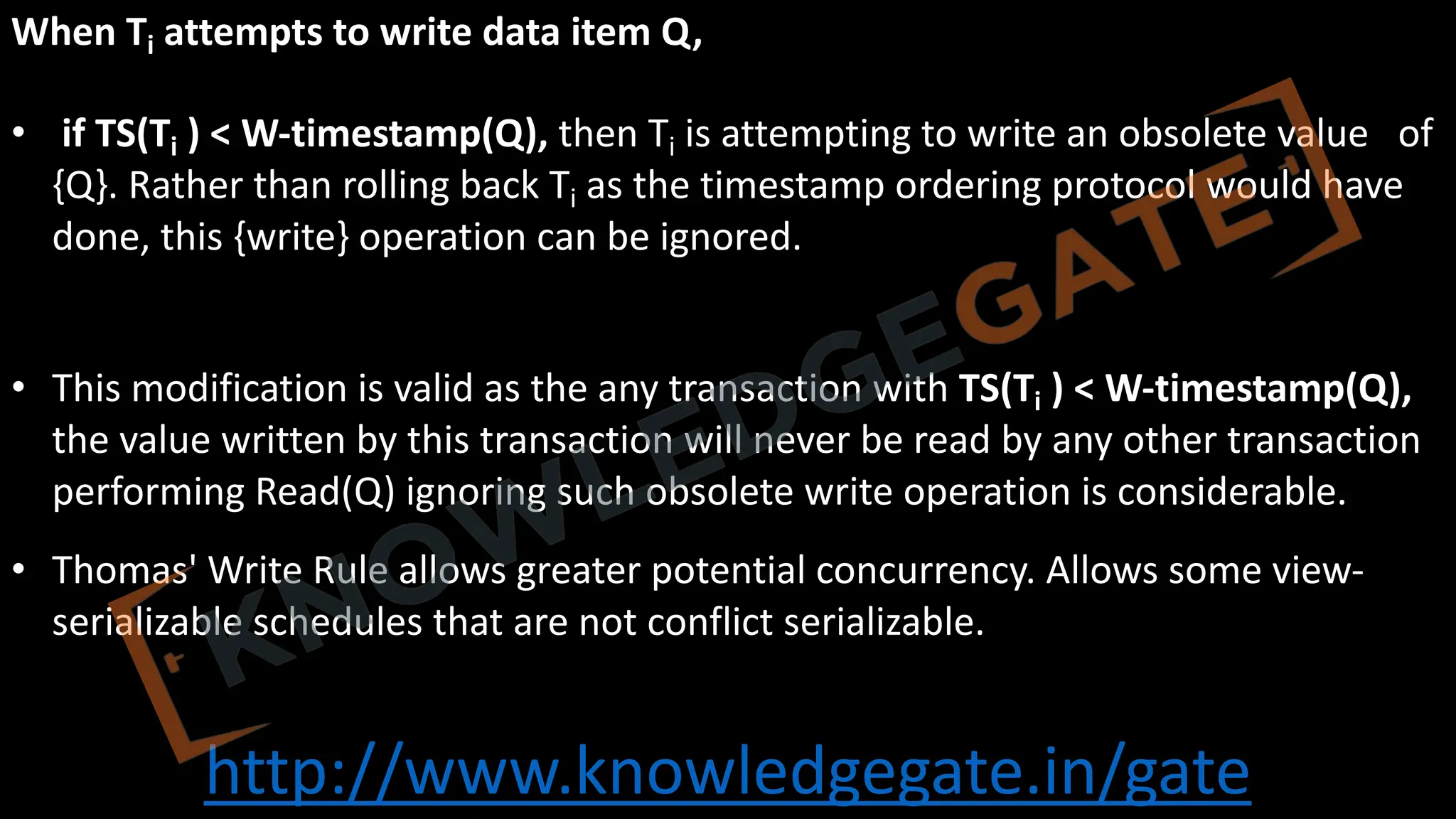 http://www.knowledgegate.in/gate
When Ti attempts to write data item Q,
• if TS(Ti ) < W-timestamp(Q), then Ti is attempting to write an obsolete value of
{Q}. Rather than rolling back Ti as the timestamp ordering protocol would have
done, this {write} operation can be ignored.
• This modification is valid as the any transaction with TS(Ti ) < W-timestamp(Q),
the value written by this transaction will never be read by any other transaction
performing Read(Q) ignoring such obsolete write operation is considerable.
• Thomas' Write Rule allows greater potential concurrency. Allows some view-
serializable schedules that are not conflict serializable.
 