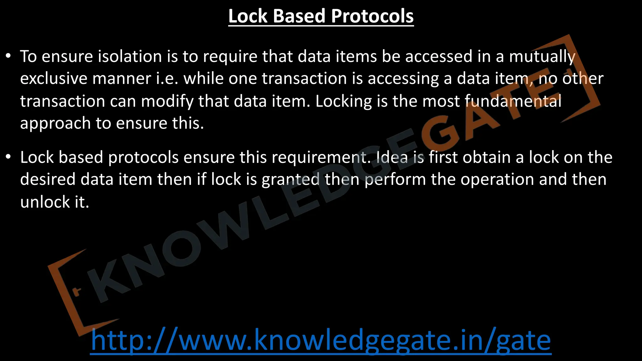http://www.knowledgegate.in/gate
Lock Based Protocols
• To ensure isolation is to require that data items be accessed in a mutually
exclusive manner i.e. while one transaction is accessing a data item, no other
transaction can modify that data item. Locking is the most fundamental
approach to ensure this.
• Lock based protocols ensure this requirement. Idea is first obtain a lock on the
desired data item then if lock is granted then perform the operation and then
unlock it.
 