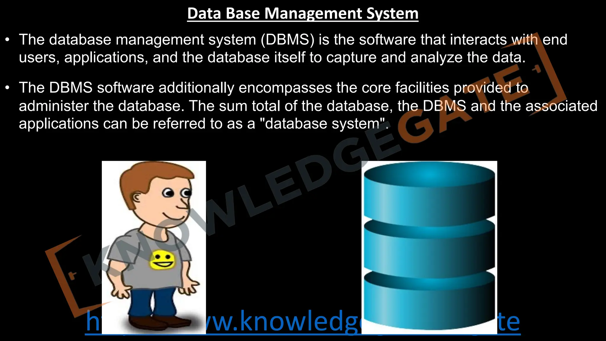 http://www.knowledgegate.in/gate
Data Base Management System
• The database management system (DBMS) is the software that interacts with end
users, applications, and the database itself to capture and analyze the data.
• The DBMS software additionally encompasses the core facilities provided to
administer the database. The sum total of the database, the DBMS and the associated
applications can be referred to as a "database system".
 