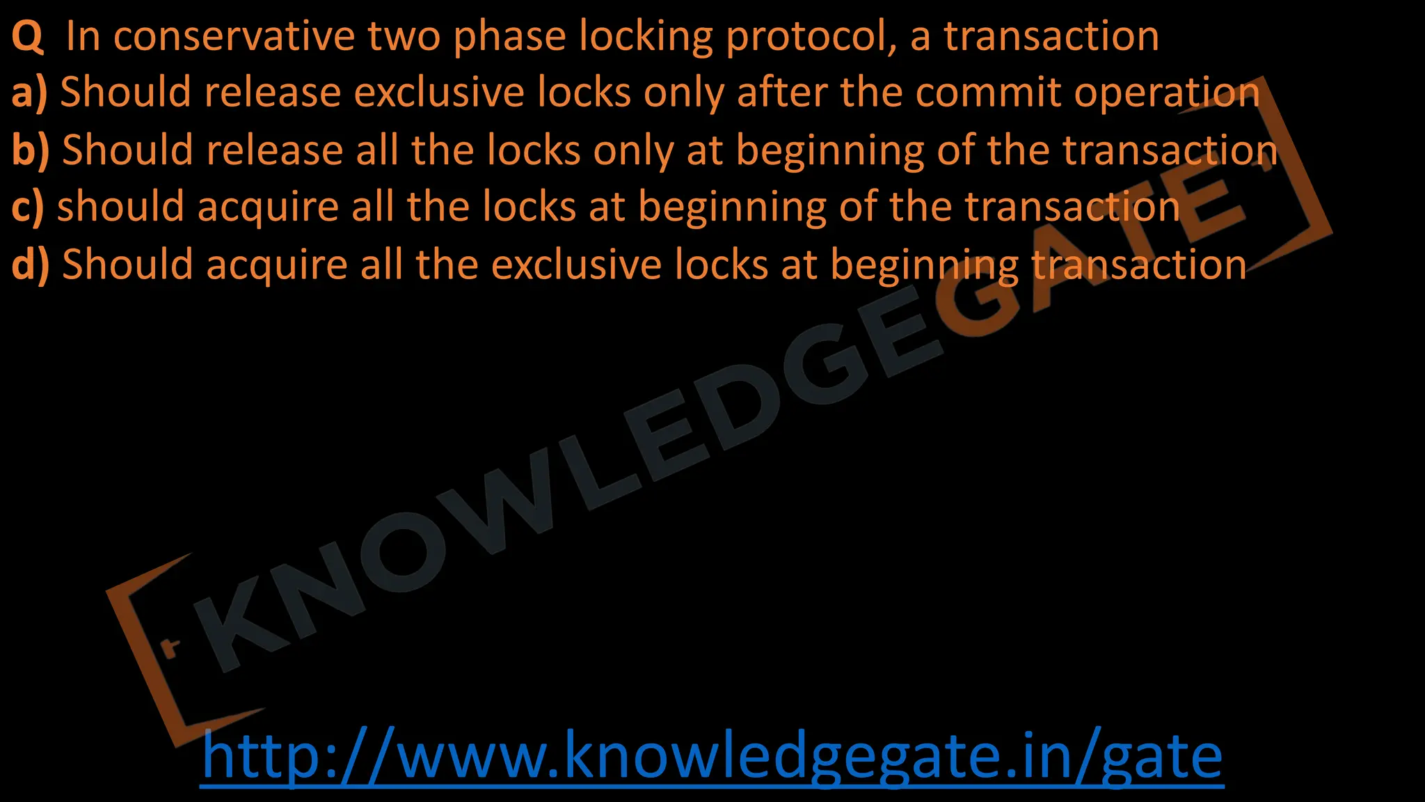 http://www.knowledgegate.in/gate
Q In conservative two phase locking protocol, a transaction
a) Should release exclusive locks only after the commit operation
b) Should release all the locks only at beginning of the transaction
c) should acquire all the locks at beginning of the transaction
d) Should acquire all the exclusive locks at beginning transaction
 