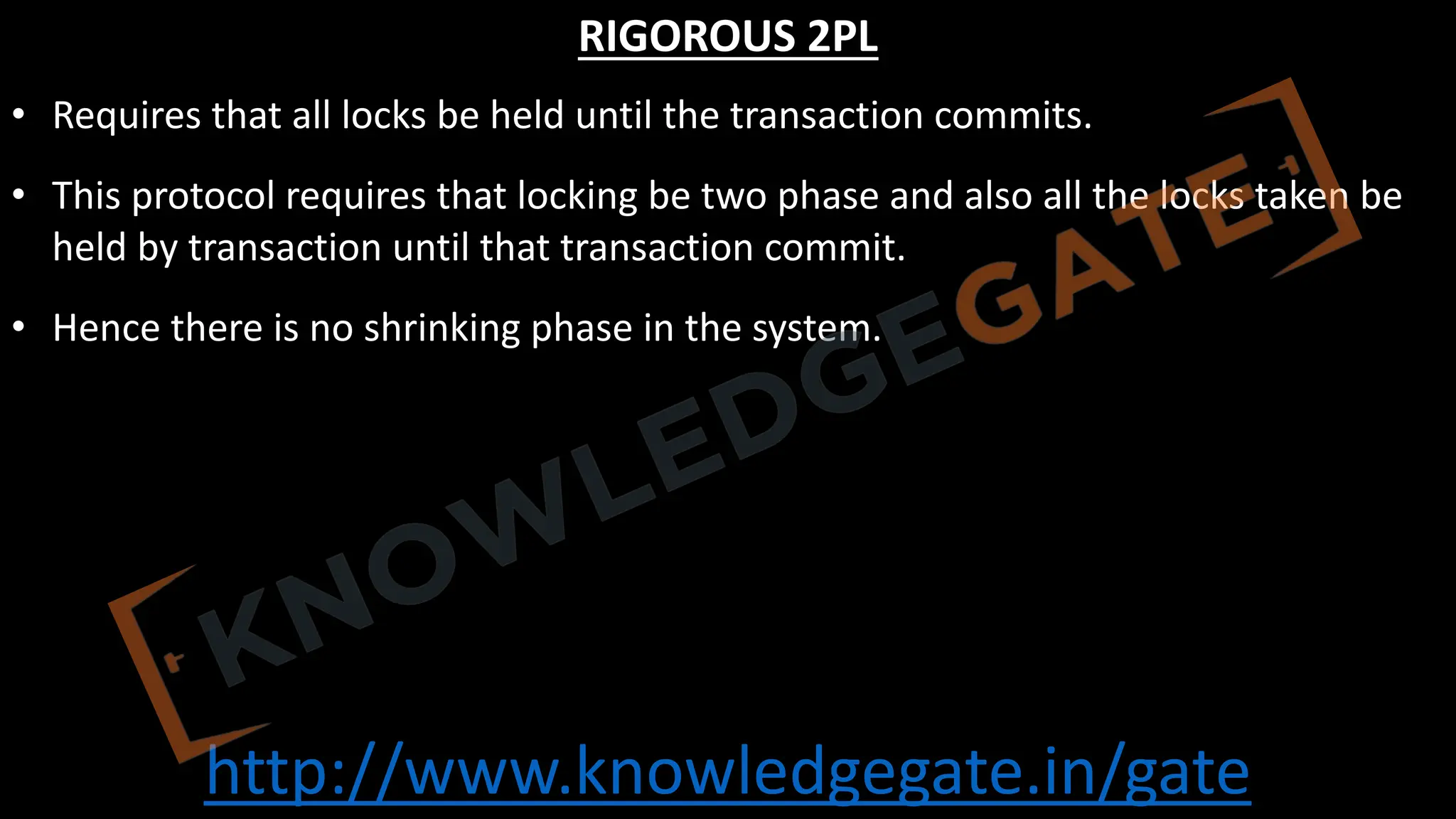 http://www.knowledgegate.in/gate
RIGOROUS 2PL
• Requires that all locks be held until the transaction commits.
• This protocol requires that locking be two phase and also all the locks taken be
held by transaction until that transaction commit.
• Hence there is no shrinking phase in the system.
 