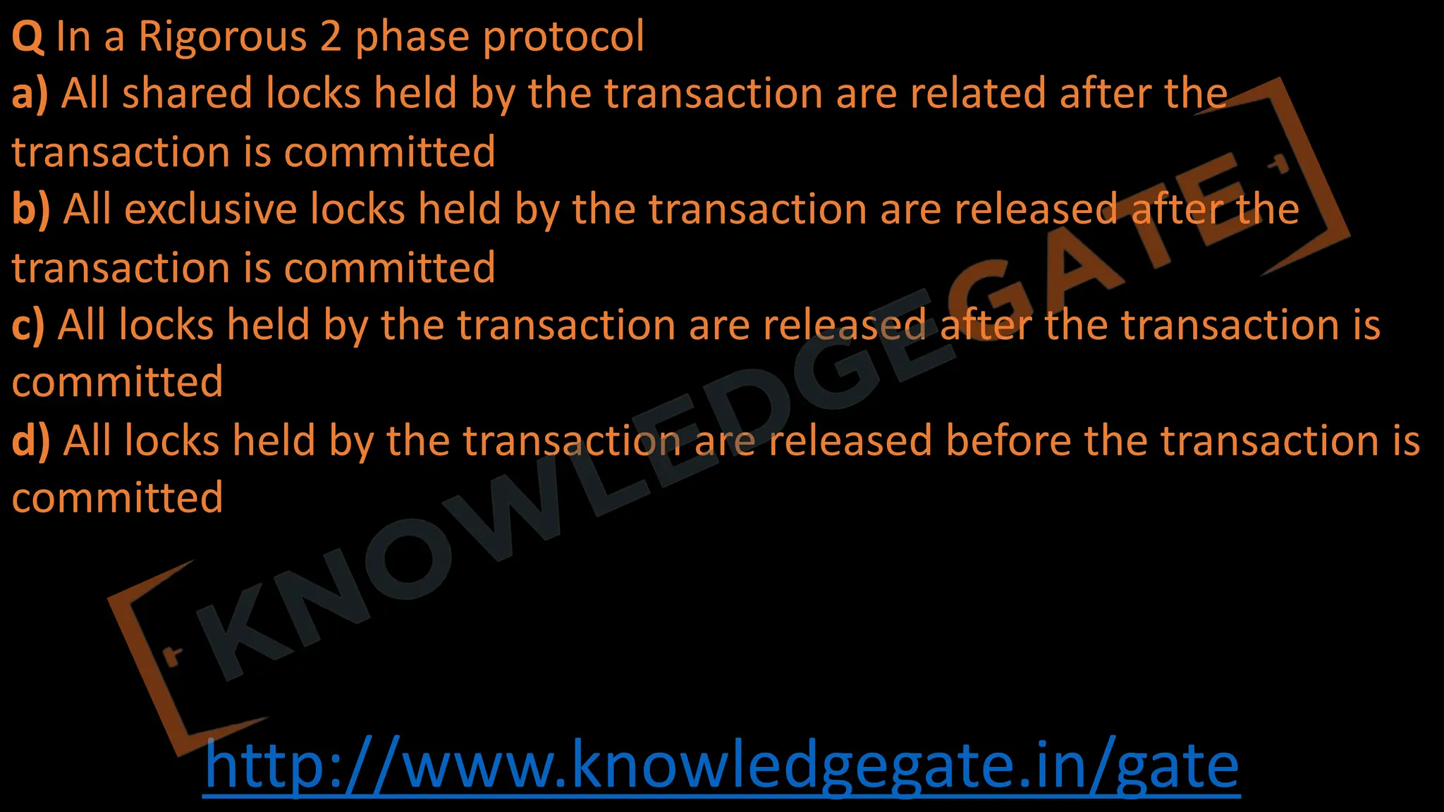http://www.knowledgegate.in/gate
Q In a Rigorous 2 phase protocol
a) All shared locks held by the transaction are related after the
transaction is committed
b) All exclusive locks held by the transaction are released after the
transaction is committed
c) All locks held by the transaction are released after the transaction is
committed
d) All locks held by the transaction are released before the transaction is
committed
 