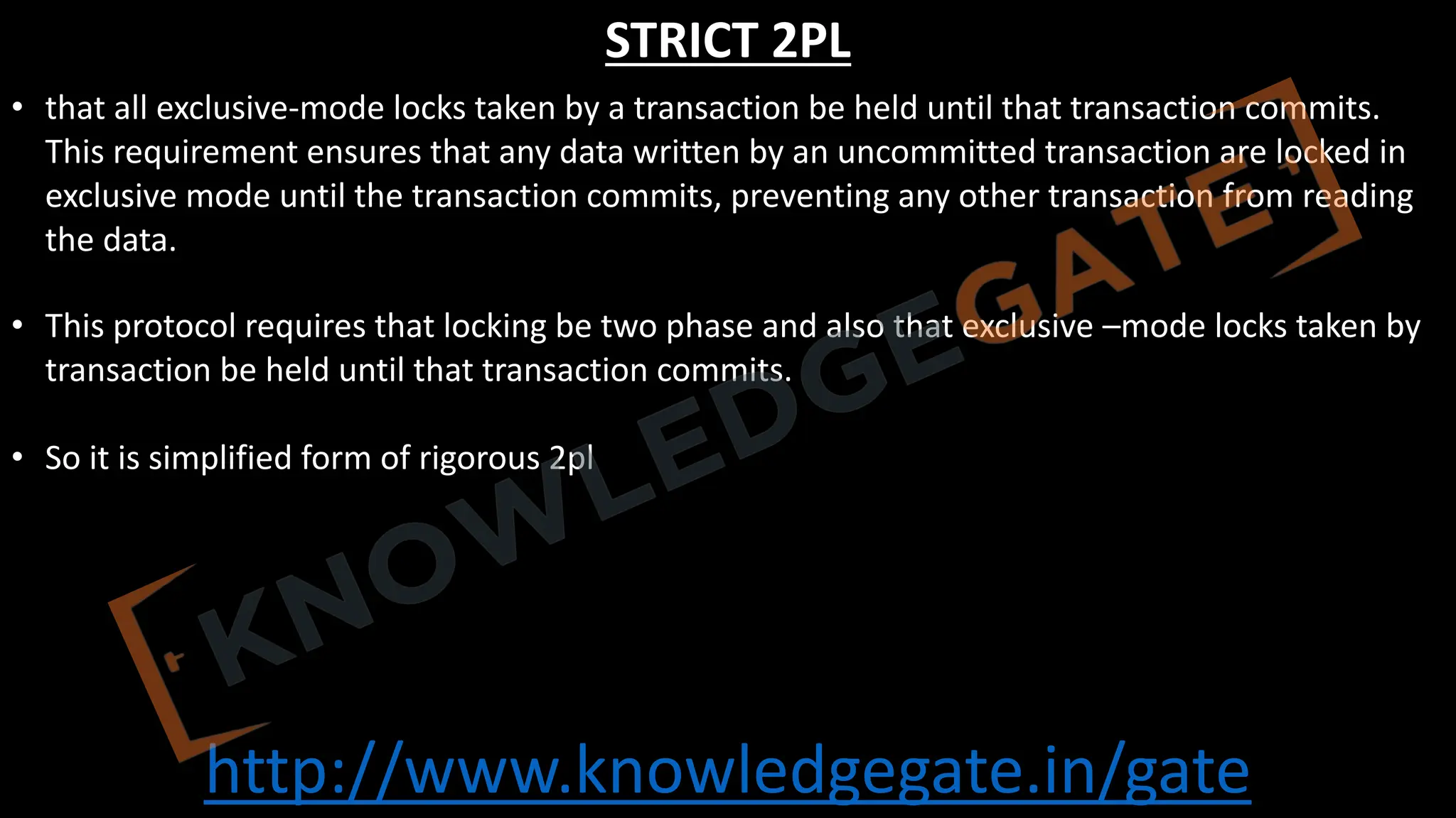 http://www.knowledgegate.in/gate
STRICT 2PL
• that all exclusive-mode locks taken by a transaction be held until that transaction commits.
This requirement ensures that any data written by an uncommitted transaction are locked in
exclusive mode until the transaction commits, preventing any other transaction from reading
the data.
• This protocol requires that locking be two phase and also that exclusive –mode locks taken by
transaction be held until that transaction commits.
• So it is simplified form of rigorous 2pl
 