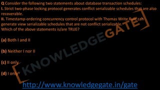 http://www.knowledgegate.in/gate
Q Consider the following two statements about database transaction schedules:
I. Strict two-phase locking protocol generates conflict serializable schedules that are also
recoverable.
II. Timestamp-ordering concurrency control protocol with Thomas Write Rule can
generate view serializable schedules that are not conflict serializable.
Which of the above statements is/are TRUE?
(a) Both I and II
(b) Neither I nor II
(c) II only
(d) I only
 