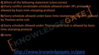 http://www.knowledgegate.in/gate
Q Which of the following statement is/are correct
a) Every conflict serializable schedule allowed under 2PL protocol is
allowed by basic time stamping protocol.
b) Every schedule allowed under basic time stamping protocol is allowed
by Thomas-write rule
c) Every schedule allowed under Thomas-write rule is allowed by basic
time stamping protocol
d) none
 