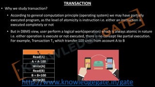 http://www.knowledgegate.in/gate
TRANSACTION
• Why we study transaction?
• According to general computation principle (operating system) we may have partially
executed program, as the level of atomicity is instruction i.e. either an instruction is
executed completely or not
• But in DBMS view, user perform a logical work(operation) which is always atomic in nature
i.e. either operation is execute or not executed, there is no concept like partial execution.
For example, Transaction T1 which transfer 100 units from account A to B
T1
Read(A)
A = A-100
Write(A)
Read(B)
B = B+100
Write(B)
 