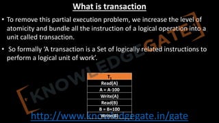 http://www.knowledgegate.in/gate
What is transaction
• To remove this partial execution problem, we increase the level of
atomicity and bundle all the instruction of a logical operation into a
unit called transaction.
• So formally ‘A transaction is a Set of logically related instructions to
perform a logical unit of work’.
T1
Read(A)
A = A-100
Write(A)
Read(B)
B = B+100
Write(B)
 