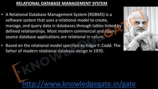 http://www.knowledgegate.in/gate
RELATIONAL DATABASE MANAGEMENT SYSTEM
• A Relational Database Management System (RDBMS) is a
software system that uses a relational model to create,
manage, and query data in databases through tables linked by
defined relationships. Most modern commercial and open-
source database applications are relational in nature.
• Based on the relational model specified by Edgar F. Codd. The
father of modern relational database design in 1970.
 